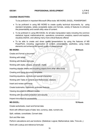 76
GE3361 PROFESSIONAL DEVELOPMENT L T P C
0 0 2 1
COURSE OBJECTIVES:
To be proficient in important Microsoft Office tools: MS WORD, EXCEL, POWERPOINT.
 To be proficient in using MS WORD to create quality technical documents, by using
standard templates, widely acceptable styles and formats, variety of features to enhance
the presentability and overall utility value of content.
 To be proficient in using MS EXCEL for all data manipulation tasks including the common
statistical, logical, mathematical etc., operations, conversion, analytics, search and explore,
visualize,interlink, and utilizing many more critical features offered
 To be able to create and share quality presentations by using the features of MS
PowerPoint, including: organization of content, presentability, aesthetics, using media
elements and enhance the overall quality of presentations.
MS WORD: 10 Hours
Create and format a document
Working with tables
Working with Bullets and Lists
Working with styles, shapes, smart art, charts
Inserting objects, charts and importing objects from other office tools
Creating and Using document templates
Inserting equations, symbols and special characters
Working with Table of contents and References, citations
Insert and review comments
Create bookmarks, hyperlinks, endnotes footnote
Viewing document in different modes
Working with document protection and security
Inspect document for accessibility
MS EXCEL: 10 Hours
Create worksheets, insert and format data
Work with different types of data: text, currency, date, numeric etc.
Split, validate, consolidate, Convert data
Sort and filter data
Perform calculations and use functions: (Statistical, Logical, Mathematical, date, Time etc.,)
Work with Lookup and reference formulae
 