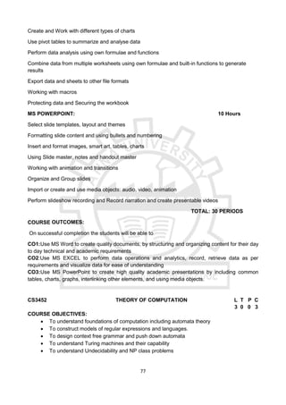 77
Create and Work with different types of charts
Use pivot tables to summarize and analyse data
Perform data analysis using own formulae and functions
Combine data from multiple worksheets using own formulae and built-in functions to generate
results
Export data and sheets to other file formats
Working with macros
Protecting data and Securing the workbook
MS POWERPOINT: 10 Hours
Select slide templates, layout and themes
Formatting slide content and using bullets and numbering
Insert and format images, smart art, tables, charts
Using Slide master, notes and handout master
Working with animation and transitions
Organize and Group slides
Import or create and use media objects: audio, video, animation
Perform slideshow recording and Record narration and create presentable videos
TOTAL: 30 PERIODS
COURSE OUTCOMES:
On successful completion the students will be able to
CO1:Use MS Word to create quality documents, by structuring and organizing content for their day
to day technical and academic requirements
CO2:Use MS EXCEL to perform data operations and analytics, record, retrieve data as per
requirements and visualize data for ease of understanding
CO3:Use MS PowerPoint to create high quality academic presentations by including common
tables, charts, graphs, interlinking other elements, and using media objects.
CS3452 THEORY OF COMPUTATION L T P C
3 0 0 3
COURSE OBJECTIVES:
 To understand foundations of computation including automata theory
 To construct models of regular expressions and languages.
 To design context free grammar and push down automata
 To understand Turing machines and their capability
 To understand Undecidability and NP class problems
 
