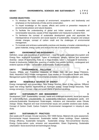 86
GE3451 ENVIRONMENTAL SCIENCES AND SUSTAINABILITY L T P C
2 0 0 2
COURSE OBJECTIVES:
 To introduce the basic concepts of environment, ecosystems and biodiversity and
emphasize on the biodiversity of India and its conservation.
 To impart knowledge on the causes, effects and control or prevention measures of
environmental pollution and natural disasters.
 To facilitate the understanding of global and Indian scenario of renewable and
nonrenewable resources, causes of their degradation and measures to preserve them.
 To familiarize the concept of sustainable development goals and appreciate the
interdependence of economic and social aspects of sustainability, recognize and analyze
climate changes, concept of carbon credit and the challenges of environmental
management.
 To inculcate and embrace sustainability practices and develop a broader understanding on
green materials, energy cycles and analyze the role of sustainable urbanization.
UNIT I ENVIRONMENT AND BIODIVERSITY 6
Definition, scope and importance of environment – need for public awareness. Eco-system and
Energy flow– ecological succession. Types of biodiversity: genetic, species and ecosystem
diversity– values of biodiversity, India as a mega-diversity nation – hot-spots of biodiversity –
threats to biodiversity: habitat loss, poaching of wildlife, man-wildlife conflicts – endangered and
endemic species of India – conservation of biodiversity: In-situ and ex-situ.
UNIT II ENVIRONMENTAL POLLUTION 9
Causes, Effects and Preventive measures of Water, Soil, Air and Noise Pollutions.
Solid, Hazardous and E-Waste management. Case studies on Occupational Health and Safety
Management system (OHASMS). Environmental protection, Environmental protection acts .
UNIT III RENEWABLE SOURCES OF ENERGY 6
Energy management and conservation, New Energy Sources: Need of new sources. Different
types new energy sources. Applications of- Hydrogen energy, Ocean energy resources, Tidal
energy conversion. Concept, origin and power plants of geothermal energy.
UNIT IV SUSTAINABILITY AND MANAGEMENT 6
Development , GDP ,Sustainability- concept, needs and challenges-economic, social and aspects
of sustainability-from unsustainability to sustainability-millennium development goals, and
protocols-Sustainable Development Goals-targets, indicators and intervention areas Climate
change- Global, Regional and local environmental issues and possible solutions-case studies.
Concept of Carbon Credit, Carbon Footprint. Environmental management in industry-A case
study.
UNIT V SUSTAINABILITY PRACTICES 6
Zero waste and R concept, Circular economy, ISO 14000 Series, Material Life cycle assessment,
Environmental Impact Assessment. Sustainable habitat: Green buildings, Green materials,
Energy efficiency, Sustainable transports. Sustainable energy: Non-conventional Sources,
Energy Cycles-carbon cycle, emission and sequestration, Green Engineering: Sustainable
urbanization- Socio-economical and technological change.
 
