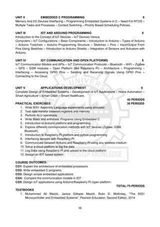 98
UNIT II EMBEDDED C PROGRAMMING 9
Memory And I/O Devices Interfacing – Programming Embedded Systems in C – Need For RTOS –
Multiple Tasks and Processes – Context Switching – Priority Based Scheduling Policies.
UNIT III IOT AND ARDUINO PROGRAMMING 9
Introduction to the Concept of IoT Devices – IoT Devices Versus
Computers – IoT Configurations – Basic Components – Introduction to Arduino – Types of Arduino
– Arduino Toolchain – Arduino Programming Structure – Sketches – Pins – Input/Output From
Pins Using Sketches – Introduction to Arduino Shields – Integration of Sensors and Actuators with
Arduino.
UNIT IV IOT COMMUNICATION AND OPEN PLATFORMS 9
IoT Communication Models and APIs – IoT Communication Protocols – Bluetooth – WiFi – ZigBee
– GPS – GSM modules – Open Platform (like Raspberry Pi) – Architecture – Programming –
Interfacing – Accessing GPIO Pins – Sending and Receiving Signals Using GPIO Pins –
Connecting to the Cloud.
UNIT V APPLICATIONS DEVELOPMENT 9
Complete Design of Embedded Systems – Development of IoT Applications – Home Automation –
Smart Agriculture – Smart Cities – Smart Healthcare.
45 PERIODS
PRACTICAL EXERCISES: 30 PERIODS
1. Write 8051 Assembly Language experiments using simulator.
2. Test data transfer between registers and memory.
3. Perform ALU operations.
4. Write Basic and arithmetic Programs Using Embedded C.
5. Introduction to Arduino platform and programming
6. Explore different communication methods with IoT devices (Zigbee, GSM,
Bluetooth)
7. Introduction to Raspberry PI platform and python programming
8. Interfacing sensors with Raspberry PI
9. Communicate between Arduino and Raspberry PI using any wireless medium
10. Setup a cloud platform to log the data
11. Log Data using Raspberry PI and upload to the cloud platform
12. Design an IOT based system
COURSE OUTCOMES:
CO1: Explain the architecture of embedded processors.
CO2: Write embedded C programs.
CO3: Design simple embedded applications.
CO4: Compare the communication models in IOT
CO5: Design IoT applications using Arduino/Raspberry Pi /open platform.
TOTAL:75 PERIODS
TEXTBOOKS
1. Muhammed Ali Mazidi, Janice Gillispie Mazidi, Rolin D. McKinlay, “The 8051
Microcontroller and Embedded Systems”, Pearson Education, Second Edition, 2014
 