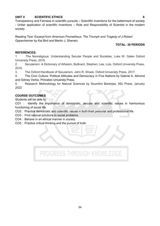 94
UNIT V SCIENTIFIC ETHICS 6
Transparency and Fairness in scientific pursuits – Scientific inventions for the betterment of society
- Unfair application of scientific inventions – Role and Responsibility of Scientist in the modern
society.
Reading Text: Excerpt from American Prometheus: The Triumph and Tragedy of J.Robert
Oppenheimer by Kai Bird and Martin J. Sherwin.
TOTAL: 30 PERIODS
REFERENCES:
1. The Nonreligious: Understanding Secular People and Societies, Luke W. Galen Oxford
University Press, 2016.
2. Secularism: A Dictionary of Atheism, Bullivant, Stephen; Lee, Lois, Oxford University Press,
2016.
3. The Oxford Handbook of Secularism, John R. Shook, Oxford University Press, 2017.
4. The Civic Culture: Political Attitudes and Democracy in Five Nations by Gabriel A. Almond
and Sidney Verba, Princeton University Press,
5. Research Methodology for Natural Sciences by Soumitro Banerjee, IISc Press, January
2022
COURSE OUTCOMES
Students will be able to
CO1 : Identify the importance of democratic, secular and scientific values in harmonious
functioning of social life
CO2 : Practice democratic and scientific values in both their personal and professional life.
CO3 : Find rational solutions to social problems.
CO4 : Behave in an ethical manner in society
CO5 : Practice critical thinking and the pursuit of truth.
 