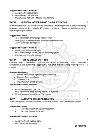 103
Suggested Evaluation Methods
 Assignment on above topics
 Quiz on RNN, Transformers
 Implementing NLP with RNN and Transformers
UNIT III QUESTION ANSWERING AND DIALOGUE SYSTEMS 9
Information retrieval – IR-based question answering – knowledge-based question answering –
language models for QA – classic QA models – chatbots – Design of dialogue systems -–
evaluating dialogue systems
Suggested Activities:
 Flipped classroom on language models for QA
 Developing a knowledge-based question-answering system
 Classic QA model development
Suggested Evaluation Methods
 Assignment on the above topics
 Quiz on knowledge-based question answering system
 Development of simple chatbots
UNIT IV TEXT-TO-SPEECH SYNTHESIS 6
Overview. Text normalization. Letter-to-sound. Prosody, Evaluation. Signal processing -
Concatenative and parametric approaches, WaveNet and other deep learning-based TTS
systems
Suggested Activities:
 Flipped classroom on Speech signal processing
 Exploring Text normalization
 Data collection
 Implementation of TTS systems
Suggested Evaluation Methods
 Assignment on the above topics
 Quiz on wavenet, deep learning-based TTS systems
 Finding accuracy with different TTS systems
UNIT V AUTOMATIC SPEECH RECOGNITION 6
Speech recognition: Acoustic modelling – Feature Extraction - HMM, HMM-DNN systems
Suggested Activities:
 Flipped classroom on Speech recognition.
 Exploring Feature extraction
Suggested Evaluation Methods
 Assignment on the above topics
 Quiz on acoustic modelling
30 PERIODS
 