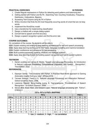 104
PRACTICAL EXERCISES 30 PERIODS
1. Create Regular expressions in Python for detecting word patterns and tokenizing text
2. Getting started with Python and NLTK - Searching Text, Counting Vocabulary, Frequency
Distribution, Collocations, Bigrams
3. Accessing Text Corpora using NLTK in Python
4. Write a function that finds the 50 most frequently occurring words of a text that are not stop
words.
5. Implement the Word2Vec model
6. Use a transformer for implementing classification
7. Design a chatbot with a simple dialog system
8. Convert text to speech and find accuracy
9. Design a speech recognition system and find the error rate
TOTAL: 60 PERIODS
COURSE OUTCOMES:
On completion of the course, the students will be able to
CO1: Explain existing and emerging deep learning architectures for text and speech processing
CO2: Apply deep learning techniques for NLP tasks, language modelling and machine translation
CO3: Explain coreference and coherence for text processing
CO4: Build question-answering systems, chatbots and dialogue systems
CO5: Apply deep learning models for building speech recognition and text-to-speech systems
TEXTBOOK
1. Daniel Jurafsky and James H. Martin, “Speech and Language Processing: An Introduction
to Natural Language Processing, Computational Linguistics, and Speech Recognition”,
Third Edition, 2022.
REFERENCES:
1. Dipanjan Sarkar, “Text Analytics with Python: A Practical Real-World approach to Gaining
Actionable insights from your data”, APress,2018.
2. Tanveer Siddiqui, Tiwary U S, “Natural Language Processing and Information Retrieval”,
Oxford University Press, 2008.
3. Lawrence Rabiner, Biing-Hwang Juang, B. Yegnanarayana, “Fundamentals of Speech
Recognition” 1st Edition, Pearson, 2009.
4. Steven Bird, Ewan Klein, and Edward Loper, “Natural language processing with Python”,
O’REILLY.
CO’s- PO’s & PSO’s MAPPING
CO’s
PO’s PSO’s
1 2 3 4 5 6 7 8 9 10 11 12 1 2 3
1 3 2 3 1 3 - - - 1 2 1 2 1 1 1
2 3 1 2 1 3 - - - 2 2 1 3 3 2 1
3 2 2 1 3 1 - - - 3 3 1 2 3 3 1
4 2 1 1 1 2 - - - 2 1 2 2 3 1 1
5 1 3 2 2 1 - - - 3 2 1 1 2 3 1
AVG 2.2 1.8 1.8 1.6 2 - - - 2.2 2 1.2 2 2.4 2 1
1 - low, 2 - medium, 3 - high, ‘-' - no correlation
 