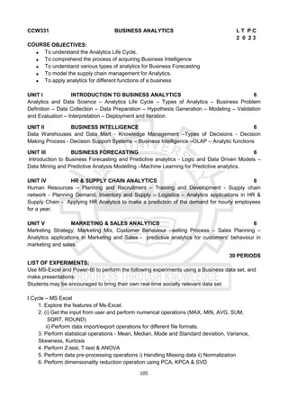 105
CCW331 BUSINESS ANALYTICS L T P C
2 0 2 3
COURSE OBJECTIVES:
 To understand the Analytics Life Cycle.
 To comprehend the process of acquiring Business Intelligence
 To understand various types of analytics for Business Forecasting
 To model the supply chain management for Analytics.
 To apply analytics for different functions of a business
UNIT I INTRODUCTION TO BUSINESS ANALYTICS 6
Analytics and Data Science – Analytics Life Cycle – Types of Analytics – Business Problem
Definition – Data Collection – Data Preparation – Hypothesis Generation – Modeling – Validation
and Evaluation – Interpretation – Deployment and Iteration
UNIT II BUSINESS INTELLIGENCE 6
Data Warehouses and Data Mart - Knowledge Management –Types of Decisions - Decision
Making Process - Decision Support Systems – Business Intelligence –OLAP – Analytic functions
UNIT III BUSINESS FORECASTING 6
Introduction to Business Forecasting and Predictive analytics - Logic and Data Driven Models –
Data Mining and Predictive Analysis Modelling –Machine Learning for Predictive analytics.
UNIT IV HR & SUPPLY CHAIN ANALYTICS 6
Human Resources – Planning and Recruitment – Training and Development - Supply chain
network - Planning Demand, Inventory and Supply – Logistics – Analytics applications in HR &
Supply Chain - Applying HR Analytics to make a prediction of the demand for hourly employees
for a year.
UNIT V MARKETING & SALES ANALYTICS 6
Marketing Strategy, Marketing Mix, Customer Behaviour –selling Process – Sales Planning –
Analytics applications in Marketing and Sales - predictive analytics for customers' behaviour in
marketing and sales.
30 PERIODS
LIST OF EXPERIMENTS:
Use MS-Excel and Power-BI to perform the following experiments using a Business data set, and
make presentations.
Students may be encouraged to bring their own real-time socially relevant data set.
I Cycle – MS Excel
1. Explore the features of Ms-Excel.
2. (i) Get the input from user and perform numerical operations (MAX, MIN, AVG, SUM,
SQRT, ROUND)
ii) Perform data import/export operations for different file formats.
3. Perform statistical operations - Mean, Median, Mode and Standard deviation, Variance,
Skewness, Kurtosis
4. Perform Z-test, T-test & ANOVA
5. Perform data pre-processing operations i) Handling Missing data ii) Normalization
6. Perform dimensionality reduction operation using PCA, KPCA & SVD
 