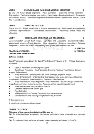 109
UNIT III FEATURE-BASED ALIGNMENT & MOTION ESTIMATION 6
2D and 3D feature-based alignment - Pose estimation - Geometric intrinsic calibration -
Triangulation - Two-frame structure from motion - Factorization - Bundle adjustment - Constrained
structure and motion - Translational alignment - Parametric motion - Spline-based motion - Optical
flow - Layered motion.
UNIT IV 3D RECONSTRUCTION 6
Shape from X - Active rangefinding - Surface representations - Point-based representations-
Volumetric representations - Model-based reconstruction - Recovering texture maps and
albedosos.
UNIT V IMAGE-BASED RENDERING AND RECOGNITION 6
View interpolation Layered depth images - Light fields and Lumigraphs - Environment mattes -
Video-based rendering-Object detection - Face recognition - Instance recognition - Category
recognition - Context and scene understanding- Recognition databases and test sets.
30 PERIODS
PRACTICAL EXERCISES: 30 PERIODS
LABORATORY EXPERIMENTS:
Software needed:
OpenCV computer vision Library for OpenCV in Python / PyCharm or C++ / Visual Studio or or
equivalent
● OpenCV Installation and working with Python
● Basic Image Processing - loading images, Cropping, Resizing, Thresholding, Contour
analysis, Bolb detection
● Image Annotation – Drawing lines, text circle, rectangle, ellipse on images
● Image Enhancement - Understanding Color spaces, color space conversion, Histogram
equialization, Convolution, Image smoothing, Gradients, Edge Detection
● Image Features and Image Alignment – Image transforms – Fourier, Hough, Extract ORB
Image features, Feature matching, cloning, Feature matching based image alignment
● Image segmentation using Graphcut / Grabcut
● Camera Calibration with circular grid
● Pose Estimation
● 3D Reconstruction – Creating Depth map from stereo images
● Object Detection and Tracking using Kalman Filter, Camshift
1. docs.opencv.org
2. https://opencv.org/opencv-free-course/
TOTAL : 60 PERIODS
COURSE OUTCOMES:
At the end of this course, the students will be able to:
CO1:To understand basic knowledge, theories and methods in image processing and computer
vision.
CO2:To implement basic and some advanced image processing techniques in OpenCV.
 