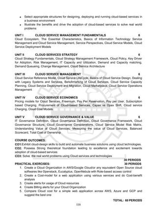 116
 Select appropriate structures for designing, deploying and running cloud-based services in
a business environment
 Illustrate the benefits and drive the adoption of cloud-based services to solve real world
problems
UNIT I CLOUD SERVICE MANAGEMENT FUNDAMENTALS 6
Cloud Ecosystem, The Essential Characteristics, Basics of Information Technology Service
Management and Cloud Service Management, Service Perspectives, Cloud Service Models, Cloud
Service Deployment Models
UNIT II CLOUD SERVICES STRATEGY 6
Cloud Strategy Fundamentals, Cloud Strategy Management Framework, Cloud Policy, Key Driver
for Adoption, Risk Management, IT Capacity and Utilization, Demand and Capacity matching,
Demand Queueing, Change Management, Cloud Service Architecture
UNIT III CLOUD SERVICE MANAGEMENT 6
Cloud Service Reference Model, Cloud Service LifeCycle, Basics of Cloud Service Design, Dealing
with Legacy Systems and Services, Benchmarking of Cloud Services, Cloud Service Capacity
Planning, Cloud Service Deployment and Migration, Cloud Marketplace, Cloud Service Operations
Management
UNIT IV CLOUD SERVICE ECONOMICS 6
Pricing models for Cloud Services, Freemium, Pay Per Reservation, Pay per User, Subscription
based Charging, Procurement of Cloud-based Services, Capex vs Opex Shift, Cloud service
Charging, Cloud Cost Models
UNIT V CLOUD SERVICE GOVERNANCE & VALUE 6
IT Governance Definition, Cloud Governance Definition, Cloud Governance Framework, Cloud
Governance Structure, Cloud Governance Considerations, Cloud Service Model Risk Matrix,
Understanding Value of Cloud Services, Measuring the value of Cloud Services, Balanced
Scorecard, Total Cost of Ownership
COURSE OUTCOMES:
CO1:Exhibit cloud-design skills to build and automate business solutions using cloud technologies.
CO2: Possess Strong theoretical foundation leading to excellence and excitement towards
adoption of cloud-based services
CO3: Solve the real world problems using Cloud services and technologies
30 PERIODS
PRACTICAL EXERCISES: 30 PERIODS
1. Create a Cloud Organization in AWS/Google Cloud/or any equivalent Open Source cloud
softwares like Openstack, Eucalyptus, OpenNebula with Role-based access control
2. Create a Cost-model for a web application using various services and do Cost-benefit
analysis
3. Create alerts for usage of Cloud resources
4. Create Billing alerts for your Cloud Organization
5. Compare Cloud cost for a simple web application across AWS, Azure and GCP and
suggest the best one
TOTAL: 60 PERIODS
 