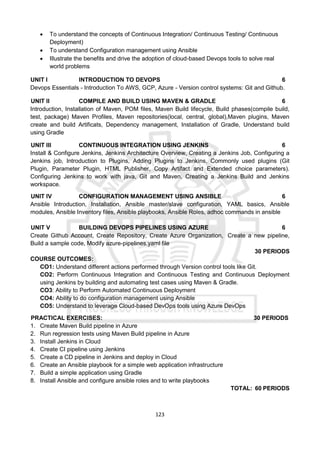 123
 To understand the concepts of Continuous Integration/ Continuous Testing/ Continuous
Deployment)
 To understand Configuration management using Ansible
 Illustrate the benefits and drive the adoption of cloud-based Devops tools to solve real
world problems
UNIT I INTRODUCTION TO DEVOPS 6
Devops Essentials - Introduction To AWS, GCP, Azure - Version control systems: Git and Github.
UNIT II COMPILE AND BUILD USING MAVEN & GRADLE 6
Introduction, Installation of Maven, POM files, Maven Build lifecycle, Build phases(compile build,
test, package) Maven Profiles, Maven repositories(local, central, global),Maven plugins, Maven
create and build Artificats, Dependency management, Installation of Gradle, Understand build
using Gradle
UNIT III CONTINUOUS INTEGRATION USING JENKINS 6
Install & Configure Jenkins, Jenkins Architecture Overview, Creating a Jenkins Job, Configuring a
Jenkins job, Introduction to Plugins, Adding Plugins to Jenkins, Commonly used plugins (Git
Plugin, Parameter Plugin, HTML Publisher, Copy Artifact and Extended choice parameters).
Configuring Jenkins to work with java, Git and Maven, Creating a Jenkins Build and Jenkins
workspace.
UNIT IV CONFIGURATION MANAGEMENT USING ANSIBLE 6
Ansible Introduction, Installation, Ansible master/slave configuration, YAML basics, Ansible
modules, Ansible Inventory files, Ansible playbooks, Ansible Roles, adhoc commands in ansible
UNIT V BUILDING DEVOPS PIPELINES USING AZURE 6
Create Github Account, Create Repository, Create Azure Organization, Create a new pipeline,
Build a sample code, Modify azure-pipelines.yaml file
30 PERIODS
COURSE OUTCOMES:
CO1: Understand different actions performed through Version control tools like Git.
CO2: Perform Continuous Integration and Continuous Testing and Continuous Deployment
using Jenkins by building and automating test cases using Maven & Gradle.
CO3: Ability to Perform Automated Continuous Deployment
CO4: Ability to do configuration management using Ansible
CO5: Understand to leverage Cloud-based DevOps tools using Azure DevOps
PRACTICAL EXERCISES: 30 PERIODS
1. Create Maven Build pipeline in Azure
2. Run regression tests using Maven Build pipeline in Azure
3. Install Jenkins in Cloud
4. Create CI pipeline using Jenkins
5. Create a CD pipeline in Jenkins and deploy in Cloud
6. Create an Ansible playbook for a simple web application infrastructure
7. Build a simple application using Gradle
8. Install Ansible and configure ansible roles and to write playbooks
TOTAL: 60 PERIODS
 