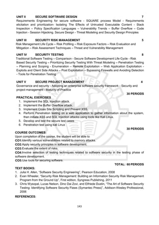 143
UNIT II SECURE SOFTWARE DESIGN 7
Requirements Engineering for secure software - SQUARE process Model - Requirements
elicitation and prioritization- Isolating The Effects of Untrusted Executable Content - Stack
Inspection – Policy Specification Languages – Vulnerability Trends – Buffer Overflow – Code
Injection - Session Hijacking. Secure Design - Threat Modeling and Security Design Principles
UINT III SECURITY RISK MANAGEMENT 5
Risk Management Life Cycle – Risk Profiling – Risk Exposure Factors – Risk Evaluation and
Mitigation – Risk Assessment Techniques – Threat and Vulnerability Management
UNIT IV SECURITY TESTING 8
Traditional Software Testing – Comparison - Secure Software Development Life Cycle - Risk
Based Security Testing – Prioritizing Security Testing With Threat Modeling – Penetration Testing
– Planning and Scoping - Enumeration – Remote Exploitation – Web Application Exploitation -
Exploits and Client Side Attacks – Post Exploitation – Bypassing Firewalls and Avoiding Detection
- Tools for Penetration Testing
UNIT V SECURE PROJECT MANAGEMENT 4
Governance and security - Adopting an enterprise software security framework - Security and
project management - Maturity of Practice
30 PERIODS
PRACTICAL EXERCISES
1. Implement the SQL injection attack.
2. Implement the Buffer Overflow attack.
3. Implement Cross Site Scripting and Prevent XSS.
4. Perform Penetration testing on a web application to gather information about the system,
then initiate XSS and SQL injection attacks using tools like Kali Linux.
5. Develop and test the secure test cases
6. Penetration test using kali Linux
30 PERIODS
COURSE OUTCOMES:
Upon completion of the course, the student will be able to
CO1:Identify various vulnerabilities related to memory attacks.
CO2:Apply security principles in software development.
CO3:Evaluate the extent of risks.
CO4:Involve selection of testing techniques related to software security in the testing phase of
software development.
CO5:Use tools for securing software.
TOTAL: 60 PERIODS
TEXT BOOKS:
1. Julia H. Allen, “Software Security Engineering”, Pearson Education, 2008
2. Evan Wheeler, “Security Risk Management: Building an Information Security Risk Management
Program from the Ground Up”, First edition, Syngress Publishing, 2011
3. Chris Wysopal, Lucas Nelson, Dino Dai Zovi, and Elfriede Dustin, “The Art of Software Security
Testing: Identifying Software Security Flaws (Symantec Press)”, Addison-Wesley Professional,
2006
REFERENCES:
 