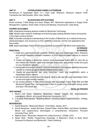 145
UNIT IV HYPERLEDGER FABRIC & ETHEREUM 5
Architecture of Hyperledger fabric v1.1- chain code- Ethereum: Ethereum network, EVM,
Transaction fee, Mist Browser, Ether, Gas, Solidity.
UNIT V BLOCKCHAIN APPLICATIONS 6
Smart contracts, Truffle Design and issue- DApps- NFT. Blockchain Applications in Supply Chain
Management, Logistics, Smart Cities, Finance and Banking, Insurance,etc- Case Study.
COURSE OUTCOMES:
CO1: Understand emerging abstract models for Blockchain Technology
CO2: Identify major research challenges and technical gaps existing between theory and practice
in the crypto currency domain.
CO3: It provides conceptual understanding of the function of Blockchain as a method of securing
distributed ledgers, how consensus on their contents is achieved, and the new applications that
they enable.
CO4: Apply hyperledger Fabric and Ethereum platform to implement the Block chain Application.
30 PERIODS
PRACTICAL 30 PERIODS
1. Install and understand Docker container, Node.js, Java and Hyperledger Fabric, Ethereum
and perform necessary software installation on local machine/create instance on cloud to
run.
2. Create and deploy a blockchain network using Hyperledger Fabric SDK for Java Set up
and initialize the channel, install and instantiate chain code, and perform invoke and query
on your blockchain network.
3. Interact with a blockchain network. Execute transactions and requests against a blockchain
network by creating an app to test the network and its rules.
4. Deploy an asset-transfer app using blockchain. Learn app development within a
Hyperledger Fabric network.
5. Use blockchain to track fitness club rewards. Build a web app that uses Hyperledger Fabric
to track and trace member rewards.
6. Car auction network: A Hello World example with Hyperledger Fabric Node SDK and IBM
Blockchain Starter Plan. Use Hyperledger Fabric to invoke chain code while storing results
and data in the starter plan
TOTAL:60 PERIODS
TEXT BOOKS
1. Bashir and Imran, Mastering Blockchain: Deeper insights into decentralization,
cryptography, Bitcoin, and popular Blockchain frameworks, 2017.
2. 2.Andreas Antonopoulos, “Mastering Bitcoin: Unlocking Digital Cryptocurrencies”, O’Reilly,
2014.
REFERENCES:
1. Daniel Drescher, “Blockchain Basics”, First Edition, Apress, 2017.
2. Arvind Narayanan, Joseph Bonneau, Edward Felten, Andrew Miller, and Steven Goldfeder.
Bitcoin and cryptocurrency technologies: a comprehensive introduction. Princeton
University Press, 2016.
3. Melanie Swan, “Blockchain: Blueprint for a New Economy”, O’Reilly, 2015
4. Ritesh Modi, “Solidity Programming Essentials: A Beginner’s Guide to Build Smart
Contracts for Ethereum and Blockchain”, Packt Publishing
 