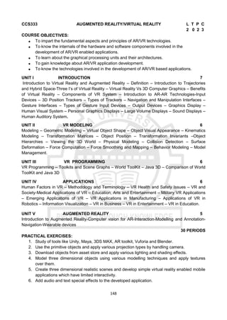 148
CCS333 AUGMENTED REALITY/VIRTUAL REALITY L T P C
2 0 2 3
COURSE OBJECTIVES:
 To impart the fundamental aspects and principles of AR/VR technologies.
 To know the internals of the hardware and software components involved in the
development of AR/VR enabled applications.
 To learn about the graphical processing units and their architectures.
 To gain knowledge about AR/VR application development.
 To know the technologies involved in the development of AR/VR based applications.
UNIT I INTRODUCTION 7
Introduction to Virtual Reality and Augmented Reality – Definition – Introduction to Trajectories
and Hybrid Space-Three I’s of Virtual Reality – Virtual Reality Vs 3D Computer Graphics – Benefits
of Virtual Reality – Components of VR System – Introduction to AR-AR Technologies-Input
Devices – 3D Position Trackers – Types of Trackers – Navigation and Manipulation Interfaces –
Gesture Interfaces – Types of Gesture Input Devices – Output Devices – Graphics Display –
Human Visual System – Personal Graphics Displays – Large Volume Displays – Sound Displays –
Human Auditory System.
UNIT II VR MODELING 6
Modeling – Geometric Modeling – Virtual Object Shape – Object Visual Appearance – Kinematics
Modeling – Transformation Matrices – Object Position – Transformation Invariants –Object
Hierarchies – Viewing the 3D World – Physical Modeling – Collision Detection – Surface
Deformation – Force Computation – Force Smoothing and Mapping – Behavior Modeling – Model
Management.
UNIT III VR PROGRAMMING 6
VR Programming – Toolkits and Scene Graphs – World ToolKit – Java 3D – Comparison of World
ToolKit and Java 3D
UNIT IV APPLICATIONS 6
Human Factors in VR – Methodology and Terminology – VR Health and Safety Issues – VR and
Society-Medical Applications of VR – Education, Arts and Entertainment – Military VR Applications
– Emerging Applications of VR – VR Applications in Manufacturing – Applications of VR in
Robotics – Information Visualization – VR in Business – VR in Entertainment – VR in Education.
UNIT V AUGMENTED REALITY 5
Introduction to Augmented Reality-Computer vision for AR-Interaction-Modelling and Annotation-
Navigation-Wearable devices
30 PERIODS
PRACTICAL EXERCISES:
1. Study of tools like Unity, Maya, 3DS MAX, AR toolkit, Vuforia and Blender.
2. Use the primitive objects and apply various projection types by handling camera.
3. Download objects from asset store and apply various lighting and shading effects.
4. Model three dimensional objects using various modelling techniques and apply textures
over them.
5. Create three dimensional realistic scenes and develop simple virtual reality enabled mobile
applications which have limited interactivity.
6. Add audio and text special effects to the developed application.
 