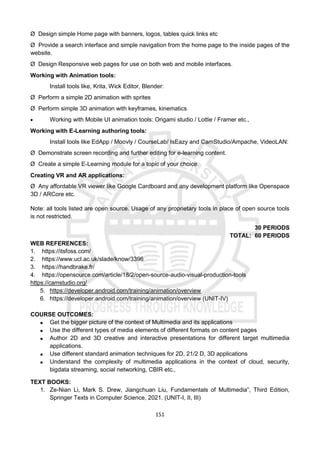 151
Ø Design simple Home page with banners, logos, tables quick links etc
Ø Provide a search interface and simple navigation from the home page to the inside pages of the
website.
Ø Design Responsive web pages for use on both web and mobile interfaces.
Working with Animation tools:
Install tools like, Krita, Wick Editor, Blender:
Ø Perform a simple 2D animation with sprites
Ø Perform simple 3D animation with keyframes, kinematics
 Working with Mobile UI animation tools: Origami studio / Lottie / Framer etc.,
Working with E-Learning authoring tools:
Install tools like EdApp / Moovly / CourseLab/ IsEazy and CamStudio/Ampache, VideoLAN:
Ø Demonstrate screen recording and further editing for e-learning content.
Ø Create a simple E-Learning module for a topic of your choice.
Creating VR and AR applications:
Ø Any affordable VR viewer like Google Cardboard and any development platform like Openspace
3D / ARCore etc.
Note: all tools listed are open source. Usage of any proprietary tools in place of open source tools
is not restricted.
30 PERIODS
TOTAL: 60 PERIODS
WEB REFERENCES:
1. https://itsfoss.com/
2. https://www.ucl.ac.uk/slade/know/3396
3. https://handbrake.fr/
4. https://opensource.com/article/18/2/open-source-audio-visual-production-tools
https://camstudio.org/
5. https://developer.android.com/training/animation/overview
6. https://developer.android.com/training/animation/overview (UNIT-IV)
COURSE OUTCOMES:
 Get the bigger picture of the context of Multimedia and its applications
 Use the different types of media elements of different formats on content pages
 Author 2D and 3D creative and interactive presentations for different target multimedia
applications.
 Use different standard animation techniques for 2D, 21/2 D, 3D applications
 Understand the complexity of multimedia applications in the context of cloud, security,
bigdata streaming, social networking, CBIR etc.,
TEXT BOOKS:
1. Ze-Nian Li, Mark S. Drew, Jiangchuan Liu, Fundamentals of Multimedia”, Third Edition,
Springer Texts in Computer Science, 2021. (UNIT-I, II, III)
 