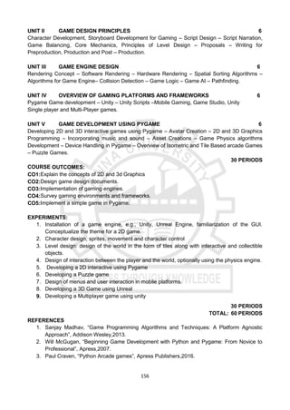 156
UNIT II GAME DESIGN PRINCIPLES 6
Character Development, Storyboard Development for Gaming – Script Design – Script Narration,
Game Balancing, Core Mechanics, Principles of Level Design – Proposals – Writing for
Preproduction, Production and Post – Production.
UNIT III GAME ENGINE DESIGN 6
Rendering Concept – Software Rendering – Hardware Rendering – Spatial Sorting Algorithms –
Algorithms for Game Engine– Collision Detection – Game Logic – Game AI – Pathfinding.
UNIT IV OVERVIEW OF GAMING PLATFORMS AND FRAMEWORKS 6
Pygame Game development – Unity – Unity Scripts –Mobile Gaming, Game Studio, Unity
Single player and Multi-Player games.
UNIT V GAME DEVELOPMENT USING PYGAME 6
Developing 2D and 3D interactive games using Pygame – Avatar Creation – 2D and 3D Graphics
Programming – Incorporating music and sound – Asset Creations – Game Physics algorithms
Development – Device Handling in Pygame – Overview of Isometric and Tile Based arcade Games
– Puzzle Games.
30 PERIODS
COURSE OUTCOMES:
CO1:Explain the concepts of 2D and 3d Graphics
CO2:Design game design documents.
CO3:Implementation of gaming engines.
CO4:Survey gaming environments and frameworks.
CO5:Implement a simple game in Pygame.
EXPERIMENTS:
1. Installation of a game engine, e.g., Unity, Unreal Engine, familiarization of the GUI.
Conceptualize the theme for a 2D game.
2. Character design, sprites, movement and character control
3. Level design: design of the world in the form of tiles along with interactive and collectible
objects.
4. Design of interaction between the player and the world, optionally using the physics engine.
5. Developing a 2D interactive using Pygame
6. Developing a Puzzle game
7. Design of menus and user interaction in mobile platforms.
8. Developing a 3D Game using Unreal
9. Developing a Multiplayer game using unity
30 PERIODS
TOTAL: 60 PERIODS
REFERENCES
1. Sanjay Madhav, “Game Programming Algorithms and Techniques: A Platform Agnostic
Approach”, Addison Wesley,2013.
2. Will McGugan, “Beginning Game Development with Python and Pygame: From Novice to
Professional”, Apress,2007.
3. Paul Craven, “Python Arcade games”, Apress Publishers,2016.
 