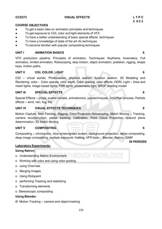 159
CCS373 VISUAL EFFECTS L T P C
2 0 2 3
COURSE OBJECTIVES
● To get a basic idea on animation principles and techniques
● To get exposure to CGI, color and light elements of VFX
● To have a better understanding of basic special effects techniques
● To have a knowledge of state of the art vfx techniques
● To become familiar with popular compositing techniques
UNIT I ANIMATION BASICS 6
VFX production pipeline, Principles of animation, Techniques: Keyframe, kinematics, Full
animation, limited animation, Rotoscoping, stop motion, object animation, pixilation, rigging, shape
keys, motion paths.
UNIT II CGI, COLOR, LIGHT 6
CGI – virtual worlds, Photorealism, physical realism, function realism, 3D Modeling and
Rendering: color - Color spaces, color depth, Color grading, color effects, HDRI, Light – Area and
mesh lights, image based lights, PBR lights, photometric light, BRDF shading model
UNIT III SPECIAL EFFECTS 6
Special Effects – props, scaled models, animatronics, pyrotechniques, Schüfftan process, Particle
effects – wind, rain, fog, fire
UNIT IV VISUAL EFFECTS TECHNIQUES 6
Motion Capture, Matt Painting, Rigging, Front Projection.Rotoscoping, Match Moving – Tracking,
camera reconstruction, planar tracking, Calibration, Point Cloud Projection, Ground plane
determination, 3D Match Moving
UNIT V COMPOSITING 6
Compositing – chroma key, blue screen/green screen, background projection, alpha compositing,
deep image compositing, multiple exposure, matting, VFX tools - Blender, Natron, GIMP.
30 PERIODS
Laboratory Experiments:
Using Natron:
o Understanding Natron Environment:
o Working with color and using color grading
o using Channels
o Merging images
o Using Rotopaint
o performing Tracking and stabilizing
o Transforming elements
o Stereoscopic compositing
Using Blender:
Ø Motion Tracking – camera and object tracking
 