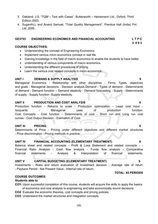 182
3. Oakland, J.S. “TQM – Text with Cases”, Butterworth – Heinemann Ltd., Oxford, Third
Edition,2003.
4. Suganthi,L and Anand Samuel, “Total Quality Management”, Prentice Hall (India) Pvt.
Ltd.,2006 .
GE3753 ENGINEERING ECONOMICS AND FINANCIAL ACCOUNTING L T P C
3 0 0 3
COURSE OBJECTIVES:
 Understanding the concept of Engineering Economics.
 Implement various micro economics concept in real life.
 Gaining knowledge in the field of macro economics to enable the students to have better
 understanding of various components of macro economics.
 Understanding the different procedures of pricing.
 Learn the various cost related concepts in micro economics.
UNIT I DEMAND & SUPPLY ANALYSIS 9
Managerial Economics - Relationship with other disciplines - Firms: Types, objectives
and goals - Managerial decisions - Decision analysis.Demand - Types of demand - Determinants
of demand - Demand function – Demand elasticity - Demand forecasting - Supply - Determinants
of supply - Supply function -Supply elasticity.
UNIT II PRODUCTION AND COST ANALYSIS 9
Production function - Returns to scale - Production optimization - Least cost input -
Isoquants - Managerial uses of production function.
Cost Concepts - Cost function - Determinants of cost - Short run and Long run cost
curves - Cost Output Decision - Estimation of Cost.
UNIT III PRICING 9
Determinants of Price - Pricing under different objectives and different market structures
- Price discrimination - Pricing methods in practice.
UNIT IV FINANCIAL ACCOUNTING (ELEMENTARY TREATMENT) 9
Balance sheet and related concepts - Profit & Loss Statement and related concepts - -
Financial Ratio Analysis - Cash flow analysis - Funds flow analysis - Comparative
financial statements - Analysis & Interpretation of financial statements.
UNIT V CAPITAL BUDGETING (ELEMENTARY TREATMENT) 9
Investments - Risks and return evaluation of investment decision - Average rate of return
- Payback Period - Net Present Value - Internal rate of return.
TOTAL: 45 PERIODS
COURSE OUTCOMES:
Students able to
CO1: Upon successful completion of this course, students will acquire the skills to apply the basics
of economics and cost analysis to engineering and take economically sound decisions
CO2: Evaluate the economic theories, cost concepts and pricing policies
CO3: Understand the market structures and integration concepts
 