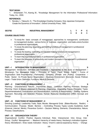 186
TEXT BOOK:
1. Srikantaiah, T.K., Koenig, M., “Knowledge Management for the Information Professional” Information
Today, Inc., 2000.
REFERENCE:
1. Nonaka, I., Takeuchi, H., “The Knowledge-Creating Company: How Japanese Companies
Create the Dynamics of Innovation”, Oxford University Press, 1995.
GE3792 INDUSTRIAL MANAGEMENT L T P C
3 0 0 3
COURSE OBJECTIVES
 To study the basic concepts of management; approaches to management; contributors
to management studies; various forms of business organization and trade unions function
in professional organizations.
 To study the planning; organizing and staffing functions of management in professional
organization.
 To study the leading; controlling and decision making functions of management in
professional organization.
 To learn the organizational theory in professional organization.
 To learn the principles of productivity and modern concepts in management in professional
organization.
UNIT – I INTRODUCTION TO MANAGEMENT 9
Management: Introduction; Definition and Functions – Approaches to the study of Management –
Mintzberg’s Ten Managerial Roles – Principles of Taylor; Fayol; Weber; Parker – Forms of
Organization: Sole Proprietorship; Partnership; Company (Private and Public); Cooperative –
Public Sector Vs Private Sector Organization – Business Environment: Economic; Social; Political;
Legal – Trade Union: Definition; Functions; Merits & Demerits.
UNIT – II FUNCTIONS OF MANAGEMENT - I 9
Planning: Characteristics; Nature; Importance; Steps; Limitation; Planning Premises; Strategic
Planning; Vision & Mission statement in Planning– Organizing: Organizing Theory; Principles; Types;
Departmentalization; Centralization and Decentralization; Authority & Responsibility – Staffing: Systems
Approach; Recruiting and Selection Process; Human Resource Development (HRD) Concept and
Design.
UNIT – III FUNCTIONS OF MANAGEMENT - II 9
Directing (Leading): Leadership Traits; Style; Morale; Managerial Grids (Blake-Mounton, Reddin) –
Communication: Purpose; Model; Barriers – Controlling: Process; Types; Levels; Guidelines; Audit
(External, Internal, Merits); Preventive Control – Decision Making: Elements; Characteristics; Nature;
Process; Classifications.
UNIT – IV ORGANIZATION THEORY 9
Organizational Conflict: Positive Aspects; Individual; Role; Interpersonal; Intra Group; Inter
Group; Conflict Management – Maslow’s hierarchy of needs theory; Herzberg’s motivation-hygiene
theory; McClelland’s three needs motivation theory; Vroom’s valence-expectancy theory – Change
 