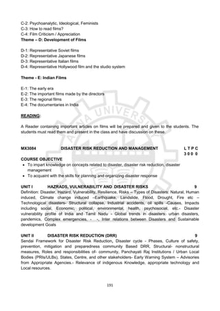 191
C-2: Psychoanalytic, Ideological, Feminists
C-3: How to read films?
C-4: Film Criticism / Appreciation
Theme – D: Development of Films
D-1: Representative Soviet films
D-2: Representative Japanese films
D-3: Representative Italian films
D-4: Representative Hollywood film and the studio system
Theme - E: Indian Films
E-1: The early era
E-2: The important films made by the directors
E-3: The regional films
E-4: The documentaries in India
READING:
A Reader containing important articles on films will be prepared and given to the students. The
students must read them and present in the class and have discussion on these.
MX3084 DISASTER RISK REDUCTION AND MANAGEMENT L T P C
3 0 0 0
COURSE OBJECTIVE
 To impart knowledge on concepts related to disaster, disaster risk reduction, disaster
management
 To acquaint with the skills for planning and organizing disaster response
UNIT I HAZRADS, VULNERABILITY AND DISASTER RISKS 9
Definition: Disaster, Hazard, Vulnerability, Resilience, Risks – Types of Disasters: Natural, Human
induced, Climate change induced –Earthquake, Landslide, Flood, Drought, Fire etc –
Technological disasters- Structural collapse, Industrial accidents, oil spills -Causes, Impacts
including social, Economic, political, environmental, health, psychosocial, etc.- Disaster
vulnerability profile of India and Tamil Nadu - Global trends in disasters: urban disasters,
pandemics, Complex emergencies, - -, Inter relations between Disasters and Sustainable
development Goals
UNIT II DISASTER RISK REDUCTION (DRR) 9
Sendai Framework for Disaster Risk Reduction, Disaster cycle - Phases, Culture of safety,
prevention, mitigation and preparedness community Based DRR, Structural- nonstructural
measures, Roles and responsibilities of- community, Panchayati Raj Institutions / Urban Local
Bodies (PRIs/ULBs), States, Centre, and other stakeholders- Early Warning System – Advisories
from Appropriate Agencies.- Relevance of indigenous Knowledge, appropriate technology and
Local resources.
 