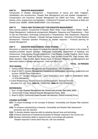 192
UNIT III DISASTER MANAGEMENT 9
Components of Disaster Management – Preparedness of rescue and relief, mitigation,
rehabilitation and reconstruction- Disaster Risk Management and post disaster management –
Compensation and Insurance- Disaster Management Act (2005) and Policy - Other related
policies, plans, programmers and legislation - Institutional Processes and Framework at State and
Central Level- (NDMA –SDMA-DDMA-NRDF- Civic Volunteers)
UNIT IV TOOLS AND TECHNOLOGY FOR DISASTER MANAGEMENT 9
Early warning systems -Components of Disaster Relief: Water, Food, Sanitation, Shelter, Health,
Waste Management, Institutional arrangements (Mitigation, Response and Preparedness, – Role
of GIS and Information Technology Components in Preparedness, Risk Assessment, Response
and Recovery Phases of Disaster – Disaster Damage Assessment. - Elements of Climate Resilient
Development –Standard operation Procedure for disaster response – Financial planning for
disaster Management
UNIT V DISASTER MANAGEMENT: CASE STUDIES 9
Discussion on selected case studies to analyse the potential impacts and actions in the contest of
disasters-Landslide Hazard Zonation: Earthquake Vulnerability Assessment of Buildings and
Infrastructure: Case Studies, Drought Assessment: Case Studies, Coastal Flooding: Storm Surge
Assessment, Floods: Fluvial and Pluvial Flooding: Case Studies; Forest Fire: Case Studies, Man
Made disasters: Case Studies, Space Based Inputs for Disaster Mitigation and Management and
field works related to disaster management.- Field work-Mock drill -
TOTAL : 45 PERIODS
TEXT BOOKS:
1 Taimpo (2016), Disaster Management and Preparedness, CRC Publications
2 Singh R (2017), Disaster Management Guidelines for earthquakes, Landslides, Avalanches and
tsunami, Horizon Press Publications
3 Singhal J.P. “Disaster Management”, Laxmi Publications, 2010. ISBN-10: 9380386427 ISBN-
13: 978-9380386423
4 Tushar Bhattacharya, “Disaster Science and Management”, McGraw Hill India
Education Pvt. Ltd., 2012. ISBN-10: 1259007367, ISBN-13: 978-1259007361]
REFERENCES
1. Govt. of India: Disaster Management Act, Government of India, New Delhi, 2005.
2. Government of India, National Disaster Management Policy, 2009.
3. Shaw R (2016), Community based Disaster risk reduction, Oxford University Press
COURSE OUTCOME:
CO1: To impart knowledge on the concepts of Disaster, Vulnerability and Disaster Risk reduction
(DRR)
CO2: To enhance understanding on Hazards, Vulnerability and Disaster Risk Assessment
prevention and risk reduction
CO3: To develop disaster response skills by adopting relevant tools and technology
CO4: Enhance awareness of institutional processes for Disaster response in the country and
CO5: Develop rudimentary ability to respond to their surroundings with potential
Disaster response in areas where they live, with due sensitivity
 