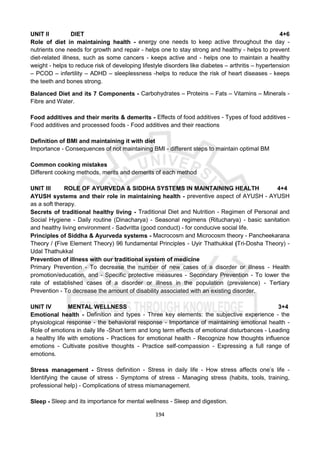 194
UNIT II DIET 4+6
Role of diet in maintaining health - energy one needs to keep active throughout the day -
nutrients one needs for growth and repair - helps one to stay strong and healthy - helps to prevent
diet-related illness, such as some cancers - keeps active and - helps one to maintain a healthy
weight - helps to reduce risk of developing lifestyle disorders like diabetes – arthritis – hypertension
– PCOD – infertility – ADHD – sleeplessness -helps to reduce the risk of heart diseases - keeps
the teeth and bones strong.
Balanced Diet and its 7 Components - Carbohydrates – Proteins – Fats – Vitamins – Minerals -
Fibre and Water.
Food additives and their merits & demerits - Effects of food additives - Types of food additives -
Food additives and processed foods - Food additives and their reactions
Definition of BMI and maintaining it with diet
Importance - Consequences of not maintaining BMI - different steps to maintain optimal BM
Common cooking mistakes
Different cooking methods, merits and demerits of each method
UNIT III ROLE OF AYURVEDA & SIDDHA SYSTEMS IN MAINTAINING HEALTH 4+4
AYUSH systems and their role in maintaining health - preventive aspect of AYUSH - AYUSH
as a soft therapy.
Secrets of traditional healthy living - Traditional Diet and Nutrition - Regimen of Personal and
Social Hygiene - Daily routine (Dinacharya) - Seasonal regimens (Ritucharya) - basic sanitation
and healthy living environment - Sadvritta (good conduct) - for conducive social life.
Principles of Siddha & Ayurveda systems - Macrocosm and Microcosm theory - Pancheekarana
Theory / (Five Element Theory) 96 fundamental Principles - Uyir Thathukkal (Tri-Dosha Theory) -
Udal Thathukkal
Prevention of illness with our traditional system of medicine
Primary Prevention - To decrease the number of new cases of a disorder or illness - Health
promotion/education, and - Specific protective measures - Secondary Prevention - To lower the
rate of established cases of a disorder or illness in the population (prevalence) - Tertiary
Prevention - To decrease the amount of disability associated with an existing disorder.
UNIT IV MENTAL WELLNESS 3+4
Emotional health - Definition and types - Three key elements: the subjective experience - the
physiological response - the behavioral response - Importance of maintaining emotional health -
Role of emotions in daily life -Short term and long term effects of emotional disturbances - Leading
a healthy life with emotions - Practices for emotional health - Recognize how thoughts influence
emotions - Cultivate positive thoughts - Practice self-compassion - Expressing a full range of
emotions.
Stress management - Stress definition - Stress in daily life - How stress affects one’s life -
Identifying the cause of stress - Symptoms of stress - Managing stress (habits, tools, training,
professional help) - Complications of stress mismanagement.
Sleep - Sleep and its importance for mental wellness - Sleep and digestion.
 