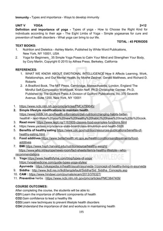 195
Immunity - Types and importance - Ways to develop immunity
UNIT V YOGA 2+12
Definition and importance of yoga - Types of yoga - How to Choose the Right Kind for
individuals according to their age - The Eight Limbs of Yoga - Simple yogasanas for cure and
prevention of health disorders - What yoga can bring to our life.
TOTAL : 45 PERIODS
TEXT BOOKS:
1. Nutrition and Dietetics - Ashley Martin, Published by White Word Publications,
New York, NY 10001, USA
2. Yoga for Beginners_ 35 Simple Yoga Poses to Calm Your Mind and Strengthen Your Body,
by Cory Martin, Copyright © 2015 by Althea Press, Berkeley, California
REFERENCES:
1. WHAT WE KNOW ABOUT EMOTIONAL INTELLIGENCE How It Affects Learning, Work,
Relationships, and Our Mental Health, by Moshe Zeidner, Gerald Matthews, and Richard D.
Roberts
2. A Bradford Book, The MIT Press, Cambridge, Massachusetts, London, England The
Mindful Self-Compassion Workbook, Kristin Neff, Ph.D Christopher Germer, Ph.D,
Published by The Guilford Press A Division of Guilford Publications, Inc.370 Seventh
Avenue, Suite 1200, New York, NY 10001
1. https://www.ncbi.nlm.nih.gov/pmc/articles/PMC4799645/
2. Simple lifestyle modifications to maintain health
https://www.niddk.nih.gov/health-information/diet-nutrition/changing-habits-better-
health#:~:text=Make%20your%20new%20healthy%20habit,t%20have%20time%20to%20cook.
3. Read more: https://www.legit.ng/1163909-classes-food-examples-functions.html
4. https://www.yaclass.in/p/science-state-board/class-9/nutrition-and-health-5926
5. Benefits of healthy eating https://www.cdc.gov/nutrition/resources-publications/benefits-of-
healthy-eating.html
6. Food additives https://www.betterhealth.vic.gov.au/health/conditionsandtreatments/food-
additives
7. BMI https://www.hsph.harvard.edu/nutritionsource/healthy-weight/
https://www.who.int/europe/news-room/fact-sheets/item/a-healthy-lifestyle---who-
recommendations
8. Yoga https://www.healthifyme.com/blog/types-of-yoga/
https://yogamedicine.com/guide-types-yoga-styles/
Ayurveda : https://vikaspedia.in/health/ayush/ayurveda-1/concept-of-healthy-living-in-ayurveda
9. Siddha : http://www.tkdl.res.in/tkdl/langdefault/Siddha/Sid_Siddha_Concepts.asp
10. CAM : https://www.hindawi.com/journals/ecam/2013/376327/
11. Preventive herbs : https://www.ncbi.nlm.nih.gov/pmc/articles/PMC3847409/
COURSE OUTCOMES:
After completing the course, the students will be able to:
CO1:Learn the importance of different components of health
CO2:Gain confidence to lead a healthy life
CO3:Learn new techniques to prevent lifestyle health disorders
CO4:Understand the importance of diet and workouts in maintaining health
 