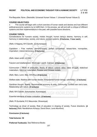 197
MX3087 POLITICAL AND ECONOMIC THOUGHT FOR A HUMANE SOCIETY L T P C
3 0 0 0
Pre-Requisite: None. (Desirable: Universal Human Values 1, Universal Human Values 2)
COURSE OBJECTIVES:
 This course will begin with a short overview of human needs and desires and how different
political-economic systems try to fullfill them. In the process, we will end with a critique of different
systems and their implementations in the past, with possible future directions.
COURSE TOPICS:
Considerations for humane society, holistic thought, human being’s desires, harmony in self,
harmony in relationships, society, and nature, societal systems. (9 lectures, 1 hour each)
(Refs: A Nagaraj, M K Gandhi, JC Kumarappa)
Capitalism – Free markets, demand-supply, perfect competition, laissez-faire, monopolies,
imperialism. Liberal democracy. (5 lectures)
(Refs: Adam smith, J S Mill)
Fascism and totalitarianism. World war I and II. Cold war. (2 lectures)
Communism – Mode of production, theory of labour, surplus value, class struggle, dialectical
materialism, historical materialism, Russian and Chinese models.
(Refs: Marx, Lenin, Mao, M N Roy) (5 lectures)
Welfare state. Relation with human desires. Empowered human beings, satisfaction. (3 lectures)
Gandhian thought. Swaraj, Decentralized economy & polity, Community. Control over one’s lives.
Relationship with nature. (6 lectures)
(Refs: M K Gandhi, Schumacher, Kumarappa)
Essential elements of Indian civilization. (3 lectures)
(Refs: Pt Sundarlal, R C Mazumdar, Dharampal)
Technology as driver of society, Role of education in shaping of society. Future directions. (4
lectures) (Refs: Nandkishore Acharya, David Dixon, Levis Mumford)
Conclusion (2 lectures)
Total lectures: 39
Preferred Textbooks: See Reference Books
 