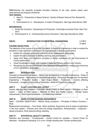 203
CO5:Describe the presently accepted formation theories of the solar system based upon
observational and physical constraints;
TEXT BOOKS:
1. Hess W., “Introduction to Space Science”, Gordon & Breach Science Pub; Revised Ed.,
1968.
2. Krishnaswami K. S., “Astrophysics: A modern Perspective”, New Age International, 2006.
REFERENCES:
1. Arnab Rai Choudhuri, “Astrophysics for Physicists”, Cambridge University Press, New York,
2010.
2. Krishnaswami K. S., “Understanding cosmic Panorama”, New Age International, 2008.
OIE351 INTRODUCTION TO INDUSTRIAL ENGINEERING L T P C
3 0 0 3
COURSE OBJECTIVES:
The objective of this course is to provide foundation in Industrial Engineering in order to enable the
students to make significant contributions for improvements in diverse organizations.
 Explain the concepts productivity and productivity measurement approaches.
 Explain the basic principles in facilities planning and plant location.
 Apply work study and ergonomic principles to design workplaces for the improvement of
human performance
 Impart knowledge to design and implement Statistical Process control in any industry.
 Recognize the concept of Production and Operations Management in creating and enhancing
a firm’s competitive advantages
UNIT I INTRODUCTION 9
Concepts of Industrial Engineering – History and development of Industrial Engineering – Roles of
Industrial Engineer – Applications of Industrial Engineering – Production Management Vs Industrial
Engineering – Production System – Input Output Model – Productivity – Factors affecting
Productivity – Increasing Productivity of resources – Kinds of Productivity measures.
UNIT II PLANT LOCATION AND LAYOUT 9
Factors affecting Plant location – COURSE OBJECTIVES of Plant Layout – Principles of Plant
Layout – Types of Plant Layout – Methods of Plant and Facility Layout – Storage Space
requirements – Plant Layout procedure – Line Balancing methods.
UNIT III WORK SYSTEM DESIGN& ERGONOMICS 9
Need – COURSE OBJECTIVES – Method Study procedure – Principles of Motion Economy –
Work
Measurement procedures – Time Study –Work sampling- Ergonomics and its areas of application
in the work system - Physical work load and energy expenditure, Anthropometry – measures –
design procedure, Work postures-sitting, standing.
UNIT IV STATISTICAL QUALITY CONTROL 9
Definition and Concepts – Fundamentals – Control Charts for variables – Control Charts for
attributes – Acceptance Sampling- O.C curve –Single sampling plan- Double sampling plan.
 