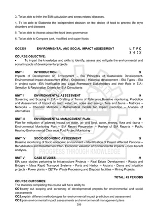 206
3. To be able to Infer the BMI calculation and stress related diseases.
4. To be able to Elaborate the independent decision on the choice of food to prevent life style
disorders and diseases
5. To be able to Assess about the food laws governance
6. To be able to Compare junk, modified and super foods
OCE351 ENVIRONMENTAL AND SOCIAL IMPACT ASSESSMENT L T P C
3 0 0 3
COURSE OBJECTIVE:
 To impart the knowledge and skills to identify, assess and mitigate the environmental and
social impacts of developmental projects
UNIT I INTRODUCTION 9
Impacts of Development on Environment – Rio Principles of Sustainable Development-
Environmental Impact Assessment (EIA) – Objectives – Historical development – EIA Types – EIA
in project cycle –EIA Notification and Legal Framework–Stakeholders and their Role in EIA–
Selection & Registration Criteria for EIA Consultants
UNIT II ENVIRONMENTAL ASSESSMENT 9
Screening and Scoping in EIA – Drafting of Terms of Reference,Baseline monitoring, Prediction
and Assessment of Impact on land, water, air, noise and energy, flora and fauna - Matrices –
Networks – Checklist Methods - Mathematical models for Impact prediction – Analysis of
alternatives
UNIT III ENVIRONMENTAL MANAGEMENT PLAN 9
Plan for mitigation of adverse impact on water, air and land, water, energy, flora and fauna –
Environmental Monitoring Plan – EIA Report Preparation – Review of EIA Reports – Public
Hearing-Environmental Clearance Post Project Monitoring
UNIT IV SOCIO ECONOMIC ASSESSMENT 9
Baseline monitoring of Socio economic environment – Identification of Project Affected Personal –
Rehabilitation and Resettlement Plan- Economic valuation of Environmental impacts – Cost benefit
Analysis-
UNIT V CASE STUDIES 9
EIA case studies pertaining to Infrastructure Projects – Real Estate Development - Roads and
Bridges – Mass Rapid Transport Systems - Ports and Harbor – Airports - Dams and Irrigation
projects - Power plants – CETPs- Waste Processing and Disposal facilities – Mining Projects.
TOTAL: 45 PERIODS
COURSE OUTCOMES:
The students completing the course will have ability to
CO1:carry out scoping and screening of developmental projects for environmental and social
assessments
CO2:explain different methodologies for environmental impact prediction and assessment
CO3:plan environmental impact assessments and environmental management plans
 