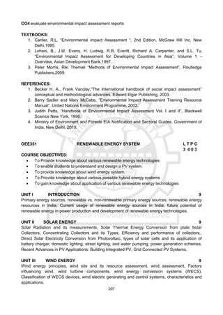 207
CO4:evaluate environmental impact assessment reports
TEXTBOOKS:
1. Canter, R.L, “Environmental impact Assessment “, 2nd Edition, McGraw Hill Inc, New
Delhi,1995.
2. Lohani, B., J.W. Evans, H. Ludwig, R.R. Everitt, Richard A. Carpenter, and S.L. Tu,
“Environmental Impact Assessment for Developing Countries in Asia”, Volume 1 –
Overview, Asian Development Bank,1997.
3. Peter Morris, Riki Therivel “Methods of Environmental Impact Assessment”, Routledge
Publishers,2009.
REFERENCES:
1. Becker H. A., Frank Vanclay,“The International handbook of social impact assessment”
conceptual and methodological advances, Edward Elgar Publishing, 2003.
2. Barry Sadler and Mary McCabe, “Environmental Impact Assessment Training Resource
Manual”, United Nations Environment Programme, 2002.
3. Judith Petts, “Handbook of Environmental Impact Assessment Vol. I and II”, Blackwell
Science New York, 1998.
4. Ministry of Environment and Forests EIA Notification and Sectoral Guides, Government of
India, New Delhi, 2010.
OEE351 RENEWABLE ENERGY SYSTEM L T P C
3 0 0 3
COURSE OBJECTIVES:
 To Provide knowledge about various renewable energy technologies
 To enable students to understand and design a PV system.
 To provide knowledge about wind energy system.
 To Provide knowledge about various possible hybrid energy systems
 To gain knowledge about application of various renewable energy technologies
UNIT I INTRODUCTION 9
Primary energy sources, renewable vs. non-renewable primary energy sources, renewable energy
resources in India, Current usage of renewable energy sources in India, future potential of
renewable energy in power production and development of renewable energy technologies.
UNIT II SOLAR ENERGY 9
Solar Radiation and its measurements, Solar Thermal Energy Conversion from plate Solar
Collectors, Concentrating Collectors and its Types, Efficiency and performance of collectors,.
Direct Solar Electricity Conversion from Photovoltaic, types of solar cells and its application of
battery charger, domestic lighting, street lighting, and water pumping, power generation schemes.
Recent Advances in PV Applications: Building Integrated PV, Grid Connected PV Systems,
UNIT III WIND ENERGY 9
Wind energy principles, wind site and its resource assessment, wind assessment, Factors
influencing wind, wind turbine components, wind energy conversion systems (WECS),
Classification of WECS devices, wind electric generating and control systems, characteristics and
applications.
 