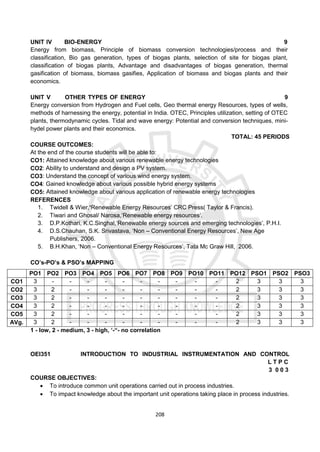 208
UNIT IV BIO-ENERGY 9
Energy from biomass, Principle of biomass conversion technologies/process and their
classification, Bio gas generation, types of biogas plants, selection of site for biogas plant,
classification of biogas plants, Advantage and disadvantages of biogas generation, thermal
gasification of biomass, biomass gasifies, Application of biomass and biogas plants and their
economics.
UNIT V OTHER TYPES OF ENERGY 9
Energy conversion from Hydrogen and Fuel cells, Geo thermal energy Resources, types of wells,
methods of harnessing the energy, potential in India. OTEC, Principles utilization, setting of OTEC
plants, thermodynamic cycles. Tidal and wave energy: Potential and conversion techniques, mini-
hydel power plants and their economics.
TOTAL: 45 PERIODS
COURSE OUTCOMES:
At the end of the course students will be able to:
CO1: Attained knowledge about various renewable energy technologies
CO2: Ability to understand and design a PV system.
CO3: Understand the concept of various wind energy system.
CO4: Gained knowledge about various possible hybrid energy systems
CO5: Attained knowledge about various application of renewable energy technologies
REFERENCES
1. Twidell & Wier,‘Renewable Energy Resources’ CRC Press( Taylor & Francis).
2. Tiwari and Ghosal/ Narosa,‘Renewable energy resources’.
3. D.P.Kothari, K.C.Singhal,‘Renewable energy sources and emerging technologies’, P.H.I.
4. D.S.Chauhan, S.K. Srivastava, ‘Non – Conventional Energy Resources’, New Age
Publishers, 2006.
5. B.H.Khan, ‘Non – Conventional Energy Resources’, Tata Mc Graw Hill, 2006.
CO’s-PO’s & PSO’s MAPPING
1 - low, 2 - medium, 3 - high, ‘-“- no correlation
OEI351 INTRODUCTION TO INDUSTRIAL INSTRUMENTATION AND CONTROL
L T P C
3 0 0 3
COURSE OBJECTIVES:
 To introduce common unit operations carried out in process industries.
 To impact knowledge about the important unit operations taking place in process industries.
PO1 PO2 PO3 PO4 PO5 PO6 PO7 PO8 PO9 PO10 PO11 PO12 PSO1 PSO2 PSO3
CO1 3 - - - - - - - - - - 2 3 3 3
CO2 3 2 - - - - - - - - - 2 3 3 3
CO3 3 2 - - - - - - - - - 2 3 3 3
CO4 3 2 - - - - - - - - - 2 3 3 3
CO5 3 2 - - - - - - - - - 2 3 3 3
AVg. 3 2 - - - - - - - - - 2 3 3 3
 