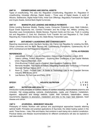 214
UNIT III CROWDFUNDING AND DIGITAL ASSETS 9
Types of crowdfunding, The Jobs Act, Regulation crowdfunding, Regulation A+, Regulation D
crowdfunding, Intrastate offerings, Digital Assets – Three uses of Digital Assets, A world of
Altcoins, Stablecoins, Digital Asset Forks, Initial Coin Offerings, Regulatory Framework for Digital
and Crypto Assets, Central Bank Digital Currencies.
UNIT IV MARKETPLACE LENDING AND MOBILE PAYMENTS 9
Online Lending Business Models, Payday Loans, Consumer Protection Laws, Debt Collection,
Equal Credit Opportunity Act, Contract Formation and the E-Sign Act, Military Lending Act,
Securities Laws Considerations, Mobile Devices, Payment Cards and the Law, Truth in Lending
Act and Regulation Z, Card Act, Electronic Fund Transfer Act and Regulation E, Fair Credit
Reporting Act, Federal Bank Secrecy Act, State Money Transmitter Laws.
UNIT V ANTI-MONEY LAUNDERING AND CYBERSECURITY 9
Reporting requirements under the Bank Secrecy Act, Patriot Act, Panalties for violating the BSA,
Virtual currencies and the Bank Secrecy Act, Cybersecurity Frameworks, Cybersecurity Act of
2015, Contractual and Self Regulatory obligations.
TOTAL:45 PERIODS
REFERENCES
1. JelenaMadir, FinTech – Law and Regulation, Edward Elgar Publishing Limited, 2019
2. Valerio Lemma, Fintech Regulation : Exploring New Challenges of the Capital Markets
Union, Palgrave Macmillan, 2020
3. Chris Brummer, Fintech Law in a Nutshell, West Academic Publishing, 2020
4. Bernardo Nicoletti, The Future of Fintech, Integrating Finance and Technology in Financial
Services, Springer Nature, 2017
5. Kevin C. Taylor, FinTech Law : A Guide to Technology Law in the Financial Services
Industry, BNA Books, 2014
6. Lee Reiners, FinTech Law and Policy, 2018
OFD351 HOLISTIC NUTRITION L T P C
3 0 0 3
UNIT I NUTRITION AND HEALTH 9
Introduction to the principles of nutrition; Basics of nutrition including; micronutrients (vitamins and
minerals), the energy-yielding nutrients (Carbohydrates, Lipids and Proteins), metabolism,
digestion, absorption and energy balance. Lipids: their functions, classification, dietary
requirements, digestion & absorption, metabolism and links to the major fatal diseases, heart
disease and cancer.
UNIT II AYURVEDA – MIND/BODY HEALING 9
Philosophy of Holistic Nutrition with spiritual and psychological approaches towards attaining
optimal health; Principles and practical applications of Ayurveda, the oldest healing system in the
world. Three forces – Vata, Pitta and Kapha, that combine in each being into a distinct constitution.
Practical dietary and lifestyle recommendations for different constitutions will also be explored in
real case studies.
 