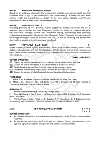 215
UNIT III NUTRITION AND ENVIRONMENT 9
Based on an underlying philosophy that environments maintain and promote health and that
individuals have a right to self-determination and self-knowledge, Nutrition principles which
promote health and prevent disease. Safety of our food supply, naturally occurring and
environmental toxins in foods, microbes and food poisoning.
UNIT IV COMPARATIVE DIETS 9
Evaluating principles of food dynamics, nutrient proportions, holistic individuality, the law of
opposites, food combining, and more. Therapeutic benefits and limitations of several alternative
diet approaches, including: modern diets (intermittent fasting, macrobiotics), food combining
(colour-therapy/rainbow diet), high protein diets (Ketogenic, Paleo), Vegetarian approaches (plant-
based/vegetarian/vegan variations, fruitarian, raw food), as well as cleansing and detoxification
diets (caffeine, alcohol, and nicotine detoxes, juice fasts).
UNIT V PREVENTIVE HEALTH CARE 9
Proper nutrition protection against, reverse and/or retard many ailments including: osteoporosis,
diabetes, atherosclerosis and high blood pressure, arthritis, cancer, anemia, kidney disease and
colon cancer. Current research developments on phytochemicals, antioxidants and nutraceuticals
will be explored.
TOTAL: 45 PERIODS
COURSE OUTCOMES
CO1 Discuss the role of essential nutrients in physical, mental and emotional wellness
CO2 Discuss the role of deficiencies in essential nutrients in the disease process
CO3 Explain how the standard American diet relates to the disease process
CO4 Identify five contemporary eating “styles” and lists the pros and cons of each
CO5 Discuss the concept of whole foods nutrition and its relationship to wellness
TEXTBOOKS
1. Desai, B. B., Handbook of Nutrition and Diet. Marcel Dekker, New York. 2000
2. Macrae, R., Rolonson Roles and Sadlu, M.J. 1994. Encyclopedia of Food Science &
Technology & Nutrition. Vol. XI. Academic Press
REFERENCES
1. Modern Nutrition in Health & Disease by Young & Shils.
2. Food, Nutrition and Diet Therapy – by Krause and Mahan 1996, Publisher- W.B. Saunders,
ISBN: 0721658350
3. Nutritive Value of Indian Foods.- by C. Gopalan, B. V. Rama Sastri, S. C. Balasubramanian
Published by National Institute of Nutrition, Indian Council of Medical Research, 1989
AI3021 IT IN AGRICULTURAL SYSTEM L T P C
3 0 0 3
COURSE OBJECTIVES:
 To introduce the students to areas of agricultural systems in which IT and computers play a
major role.
 To also expose the students to IT applications in precision farming, environmental control
systems, agricultural systems management and weather prediction models.
 