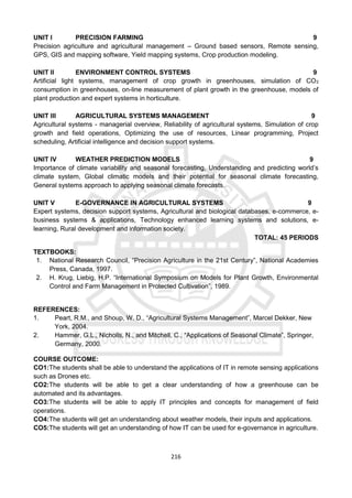 216
UNIT I PRECISION FARMING 9
Precision agriculture and agricultural management – Ground based sensors, Remote sensing,
GPS, GIS and mapping software, Yield mapping systems, Crop production modeling.
UNIT II ENVIRONMENT CONTROL SYSTEMS 9
Artificial light systems, management of crop growth in greenhouses, simulation of CO2
consumption in greenhouses, on-line measurement of plant growth in the greenhouse, models of
plant production and expert systems in horticulture.
UNIT III AGRICULTURAL SYSTEMS MANAGEMENT 9
Agricultural systems - managerial overview, Reliability of agricultural systems, Simulation of crop
growth and field operations, Optimizing the use of resources, Linear programming, Project
scheduling, Artificial intelligence and decision support systems.
UNIT IV WEATHER PREDICTION MODELS 9
Importance of climate variability and seasonal forecasting, Understanding and predicting world’s
climate system, Global climatic models and their potential for seasonal climate forecasting,
General systems approach to applying seasonal climate forecasts.
UNIT V E-GOVERNANCE IN AGRICULTURAL SYSTEMS 9
Expert systems, decision support systems, Agricultural and biological databases, e-commerce, e-
business systems & applications, Technology enhanced learning systems and solutions, e-
learning, Rural development and information society.
TOTAL: 45 PERIODS
TEXTBOOKS:
1. National Research Council, “Precision Agriculture in the 21st Century”, National Academies
Press, Canada, 1997.
2. H. Krug, Liebig, H.P. “International Symposium on Models for Plant Growth, Environmental
Control and Farm Management in Protected Cultivation”, 1989.
REFERENCES:
1. Peart, R.M., and Shoup, W. D., “Agricultural Systems Management”, Marcel Dekker, New
York, 2004.
2. Hammer, G.L., Nicholls, N., and Mitchell, C., “Applications of Seasonal Climate”, Springer,
Germany, 2000.
COURSE OUTCOME:
CO1:The students shall be able to understand the applications of IT in remote sensing applications
such as Drones etc.
CO2:The students will be able to get a clear understanding of how a greenhouse can be
automated and its advantages.
CO3:The students will be able to apply IT principles and concepts for management of field
operations.
CO4:The students will get an understanding about weather models, their inputs and applications.
CO5:The students will get an understanding of how IT can be used for e-governance in agriculture.
 