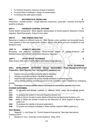 218
 To introduce frequency response analysis of systems.
 To accord basic knowledge in design of compensators.
 To introduce the state space models.
UNIT I MATHEMATICAL MODELLING 9
Introduction – transfer function – simple electrical, mechanical, ,pneumatic , hydraulic and thermal
systems–analogies
UNIT II FEEDBACK CONTROL SYSTEMS 9
Control system components - Block diagram representation of control systems, Reduction of block
diagrams, Signal flow graphs, Output to input ratios
UNIT III TIME DOMAIN ANALYSIS 9
Response of systems to different inputs viz., Step impulse, pulse, parabolic and sinusoidal inputs,
Time response of first and second order systems, steady state errors and error constants of unity
feedback circuit.
UNIT IV STABILITY ANALYSIS 9
Necessary and sufficient conditions, Routh-Hurwitz criteria of stability,Rootlocus and
Bodetechniques,Concept and construction,frequency response.
UNIT V STATE SPACE TECHNIQUE 9
State vectors–state space models-Digital Controllers–design aspects.
TOTAL: 45 PERIODS
SKILL DEVELOPMENT ACTIVITIES (Group Seminar/Mini Project/Assignment/Content
Preparation / Quiz/ Surprise Test / Solving GATE questions/ etc) 5
1. Explore various controllers presently used in industries.
2. Develop control structures for industrial processes.
3. Implement the controllers for various transfer functions of industrial systems.
4. Using software tools for practical exposures to the controllers used in industries by undergoing
training.
5. Realisation of various stability criterion techniques for economical operation of process.
COURSE OUTCOMES:
CO1 To represent and develop systems in different forms using the knowledge gained
(L5).
CO2 To analyses the system in time and frequency domain (L4).
CO3 Ability to Derive Transfer function Model of Electrical and Mechanical Systems. (L2)
CO4 Ability to Obtain the transfer Function by the Reduction of Block diagram & Signal flow
graph (L3)
CO5 To analyses the stability of physical systems(L4).
CO6 To acquire and analyse knowledge in State variable model for MIMO systems(L1)
TEXT BOOKS:
1. Nagarath, I.J. and Gopal, M., “Control Systems Engineering”, New Age International
Publishers,2017.
2. Benjamin C. Kuo, “Automatic Control Systems”, Wiley, 2014
 