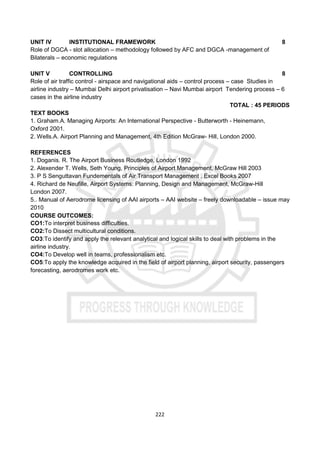 222
UNIT IV INSTITUTIONAL FRAMEWORK 8
Role of DGCA - slot allocation – methodology followed by AFC and DGCA -management of
Bilaterals – economic regulations
UNIT V CONTROLLING 8
Role of air traffic control - airspace and navigational aids – control process – case Studies in
airline industry – Mumbai Delhi airport privatisation – Navi Mumbai airport Tendering process – 6
cases in the airline industry
TOTAL : 45 PERIODS
TEXT BOOKS
1. Graham.A. Managing Airports: An International Perspective - Butterworth - Heinemann,
Oxford 2001.
2. Wells.A. Airport Planning and Management, 4th Edition McGraw- Hill, London 2000.
REFERENCES
1. Doganis. R. The Airport Business Routledge, London 1992
2. Alexender T. Wells, Seth Young, Principles of Airport Management, McGraw Hill 2003
3. P S Senguttavan Fundementals of Air Transport Management , Excel Books 2007
4. Richard de Neufille, Airport Systems: Planning, Design and Management, McGraw-Hill
London 2007.
5.. Manual of Aerodrome licensing of AAI airports – AAI website – freely downloadable – issue may
2010
COURSE OUTCOMES:
CO1:To interpret business difficulties.
CO2:To Dissect multicultural conditions.
CO3:To identify and apply the relevant analytical and logical skills to deal with problems in the
airline industry.
CO4:To Develop well in teams, professionalism etc.
CO5:To apply the knowledge acquired in the field of airport planning, airport security, passengers
forecasting, aerodromes work etc.
 