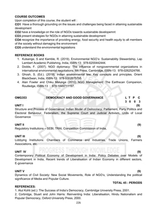 226
COURSE OUTCOMES
Upon completion of this course, the student will :
CO1 Have a thorough grounding on the issues and challenges being faced in attaining sustainable
development
CO2 have a knowledge on the role of NGOs towards sustainable developemnt
CO3 present strategies for NGOs in attaining sustainable development
CO4 recognize the importance of providing energy, food security and health equity to all members
of the society without damaging the environment
CO5 understand the environmental legislations
REFERENCE BOOKS
1. Kulsange, S and Kamble, R. (2019). Environmental NGO’s: Sustainability Stewardship, Lap
Lambert Academic Publishing, India, ISBN-13: 978-6200442444.
2. Dodds, F. (2007). NGO diplomacy: The influence of nongovernmental organizations in
international environmental negotiations. Mit Press, Cambridge, ISBN-13: 978-0262524766.
3. Ghosh, S. (Ed.). (2019). Indian environmental law: Key concepts and principles. Orient
BlackSwan, India, ISBN-13: 978-9352875795.
4. Alan Fowler and Chiku Malunga (2010) NGO Management: The Earthscan Companion,
Routledge, ISBN-13 : 978-1849711197.
OMG353 DEMOCRACY AND GOOD GOVERNANCE L T P C
3 0 0 3
UNIT I (9)
Structure and Process of Governance: Indian Model of Democracy, Parliament, Party Politics and
Electoral Behaviour, Federalism, the Supreme Court and Judicial Activism, Units of Local
Governance
UNIT II (9)
Regulatory Institutions – SEBI, TRAI, Competition Commission of India,
UNIT III (9)
Lobbying Institutions: Chambers of Commerce and Industries, Trade Unions, Farmers
Associations, etc.
UNIT IV (9)
Contemporary Political Economy of Development in India: Policy Debates over Models of
Development in India, Recent trends of Liberalisation of Indian Economy in different sectors,
E‐governance
UNIT V (9)
Dynamics of Civil Society: New Social Movements, Role of NGO’s, Understanding the political
significance of Media and Popular Culture.
TOTAL 45 : PERIODS
REFERENCES:
1. Atul Kohli (ed.): The Success of India’s Democracy, Cambridge University Press, 2001.
2. Corbridge, Stuart and John Harris: Reinventing India: Liberalisation, Hindu Nationalism and
Popular Democracy, Oxford University Press, 2000.
 