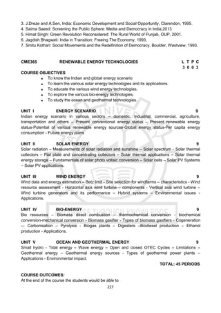 227
3. J.Dreze and A.Sen, India: Economic Development and Social Opportunity, Clarendon, 1995.
4. Saima Saeed: Screening the Public Sphere: Media and Democracy in India,2013
5. Himat Singh: Green Revolution Reconsidered: The Rural World of Punjab, OUP, 2001.
6. Jagdish Bhagwati: India in Transition: Freeing The Economy, 1993.
7. Smitu Kothari: Social Movements and the Redefinition of Democracy, Boulder, Westview, 1993.
CME365 RENEWABLE ENERGY TECHNOLOGIES L T P C
3 0 0 3
COURSE OBJECTIVES
 To know the Indian and global energy scenario
 To learn the various solar energy technologies and its applications.
 To educate the various wind energy technologies.
 To explore the various bio-energy technologies.
 To study the ocean and geothermal technologies.
UNIT I ENERGY SCENARIO 9
Indian energy scenario in various sectors – domestic, industrial, commercial, agriculture,
transportation and others – Present conventional energy status – Present renewable energy
status-Potential of various renewable energy sources-Global energy status-Per capita energy
consumption - Future energy plans
UNIT II SOLAR ENERGY 9
Solar radiation – Measurements of solar radiation and sunshine – Solar spectrum - Solar thermal
collectors – Flat plate and concentrating collectors – Solar thermal applications – Solar thermal
energy storage – Fundamentals of solar photo voltaic conversion – Solar cells – Solar PV Systems
– Solar PV applications.
UNIT III WIND ENERGY 9
Wind data and energy estimation – Betz limit - Site selection for windfarms – characteristics - Wind
resource assessment - Horizontal axis wind turbine – components - Vertical axis wind turbine –
Wind turbine generators and its performance – Hybrid systems – Environmental issues -
Applications.
UNIT IV BIO-ENERGY 9
Bio resources – Biomass direct combustion – thermochemical conversion - biochemical
conversion-mechanical conversion - Biomass gasifier - Types of biomass gasifiers - Cogeneration
–- Carbonisation – Pyrolysis - Biogas plants – Digesters –Biodiesel production – Ethanol
production - Applications.
UNIT V OCEAN AND GEOTHERMAL ENERGY 9
Small hydro - Tidal energy – Wave energy – Open and closed OTEC Cycles – Limitations –
Geothermal energy – Geothermal energy sources - Types of geothermal power plants –
Applications - Environmental impact.
TOTAL: 45 PERIODS
COURSE OUTCOMES:
At the end of the course the students would be able to
 