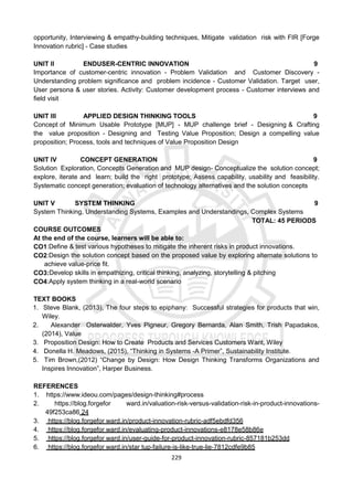 229
opportunity, Interviewing & empathy-building techniques, Mitigate validation risk with FIR [Forge
Innovation rubric] - Case studies
UNIT II ENDUSER-CENTRIC INNOVATION 9
Importance of customer-centric innovation - Problem Validation and Customer Discovery -
Understanding problem signiﬁcance and problem incidence - Customer Validation. Target user,
User persona & user stories. Activity: Customer development process - Customer interviews and
ﬁeld visit
UNIT III APPLIED DESIGN THINKING TOOLS 9
Concept of Minimum Usable Prototype [MUP] - MUP challenge brief - Designing & Crafting
the value proposition - Designing and Testing Value Proposition; Design a compelling value
proposition; Process, tools and techniques of Value Proposition Design
UNIT IV CONCEPT GENERATION 9
Solution Exploration, Concepts Generation and MUP design- Conceptualize the solution concept;
explore, iterate and learn; build the right prototype; Assess capability, usability and feasibility.
Systematic concept generation; evaluation of technology alternatives and the solution concepts
UNIT V SYSTEM THINKING 9
System Thinking, Understanding Systems, Examples and Understandings, Complex Systems
TOTAL: 45 PERIODS
COURSE OUTCOMES
At the end of the course, learners will be able to:
CO1:Deﬁne & test various hypotheses to mitigate the inherent risks in product innovations.
CO2:Design the solution concept based on the proposed value by exploring alternate solutions to
achieve value-price ﬁt.
CO3:Develop skills in empathizing, critical thinking, analyzing, storytelling & pitching
CO4:Apply system thinking in a real-world scenario
TEXT BOOKS
1. Steve Blank, (2013), The four steps to epiphany: Successful strategies for products that win,
Wiley.
2. Alexander Osterwalder, Yves Pigneur, Gregory Bernarda, Alan Smith, Trish Papadakos,
(2014), Value
3. Proposition Design: How to Create Products and Services Customers Want, Wiley
4. Donella H. Meadows, (2015), “Thinking in Systems -A Primer”, Sustainability Institute.
5. Tim Brown,(2012) “Change by Design: How Design Thinking Transforms Organizations and
Inspires Innovation”, Harper Business.
REFERENCES
1. https://www.ideou.com/pages/design-thinking#process
2. https://blog.forgefor ward.in/valuation-risk-versus-validation-risk-in-product-innovations-
49f253ca86 24
3. https://blog.forgefor ward.in/product-innovation-rubric-adf5ebdfd356
4. https://blog.forgefor ward.in/evaluating-product-innovations-e8178e58b86e
5. https://blog.forgefor ward.in/user-guide-for-product-innovation-rubric-857181b253dd
6. https://blog.forgefor ward.in/star tup-failure-is-like-true-lie-7812cdfe9b85
 