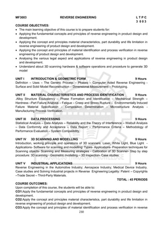 230
MF3003 REVERSE ENGINEERING L T P C
3 0 0 3
COURSE OBJECTIVES:
 The main learning objective of this course is to prepare students for:
 Applying the fundamental concepts and principles of reverse engineering in product design and
development.
 Applying the concept and principles material characteristics, part durability and life limitation in
reverse engineering of product design and development.
 Applying the concept and principles of material identification and process verification in reverse
engineering of product design and development.
 Analysing the various legal aspect and applications of reverse engineering in product design
and development.
 Understand about 3D scanning hardware & software operations and procedure to generate 3D
model
UNIT I INTRODUCTION & GEOMETRIC FORM 9 Hours
Definition – Uses – The Generic Process – Phases – Computer Aided Reverse Engineering -
Surface and Solid Model Reconstruction – Dimensional Measurement – Prototyping.
UNIT II MATERIAL CHARACTERISTICS AND PROCESS IDENTIFICATION 9 Hours
.Alloy Structure Equivalency – Phase Formation and Identification – Mechanical Strength –
Hardness –Part Failure Analysis – Fatigue – Creep and Stress Rupture – Environmentally Induced
Failure Material Specification - Composition Determination - Microstructure Analysis -
Manufacturing Process Verification.
UNIT III DATA PROCESSING 9 Hours
Statistical Analysis – Data Analysis – Reliability and the Theory of Interference – Weibull Analysis
– Data Conformity and Acceptance – Data Report – Performance Criteria – Methodology of
Performance Evaluation – System Compatibility.
UNIT IV 3D SCANNING AND MODELLING 9 Hours
Introduction, working principle and operations of 3D scanners: Laser, White Light, Blue Light -
Applications- Software for scanning and modelling: Types- Applications- Preparation techniques for
Scanning objects- Scanning and Measuring strategies - Calibration of 3D Scanner- Step by step
procedure: 3D scanning - Geometric modelling – 3D inspection- Case studies.
UNIT V INDUSTRIAL APPLICATIONS 9 Hours
Reverse Engineering in the Automotive Industry; Aerospace Industry; Medical Device Industry.
Case studies and Solving Industrial projects in Reverse Engineering.Legality: Patent – Copyrights
–Trade Secret – Third-Party Materials.
TOTAL : 45 PERIODS
COURSE OUTCOMES:
Upon completion of this course, the students will be able to:
CO1:Apply the fundamental concepts and principles of reverse engineering in product design and
development.
CO2:Apply the concept and principles material characteristics, part durability and life limitation in
reverse engineering of product design and development.
CO3:Apply the concept and principles of material identification and process verification in reverse
 