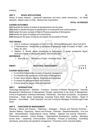 235
modulus.
UNIT V SPACE APPLICATIONS 10
History of space research - spacecraft trajectories and basic orbital manoeuvres - six orbital
elements - Kepler’s laws of orbits - Newtons law of gravitation.
TOTAL: 45 PERIODS
COURSE OUTCOMES:
CO1:Illustrate the history of aviation & developments over the years
CO2:Ability to identify the types & classifications of components and control systems
CO3:Explain the basic concepts of flight & Physical properties of Atmosphere
CO4:Identify the types of fuselage and constructions.
CO5:Distinguish the types of Engines and explain the principles of Rocket
TEXT BOOKS:
1. John D. Anderson, Introduction to Flight, 8 th Ed., McGraw-Hill Education, New York,2015.
2. E Rathakrishnan, “Introduction to Aerospace Engineering: Basic Principles of Flight”, John
Wiley, NJ, 2021.
3. Stephen. A. Brandt, " Introduction to Aeronautics: A design perspective "
American Institute of Aeronautics &amp; Astronautics,1997.
REFERENCE:
1. Kermode, A.C., “Mechanics of Flight”, Himalayan Book, 1997.
OIM351 INDUSTRIAL MANAGEMENT L T P C
3 0 0 3
COURSE OBJECTIVES:
 To introduce fundamental concepts of industrial management
 To understand the approaches to the study of Management
 To learn about Decision Making, Organizing and leadership
 To analyze the Managerial Role and functions
 To know about the Supply Chain Management’
UNIT I INTRODUCTION 9
Technology Management - Definition - Functions - Evolution of Modern Management - Scientific
Management Development of Management Thought. Approaches to the study of Management,
Forms of Organization -Individual Ownership - Partnership - Joint Stock Companies - Co-operative
Enterprises - Public Sector Undertakings, Corporate Frame Work- Share Holders - Board of
Directors - Committees - Chief Executive Line and Functional Managers,-Financial-Legal-Trade
Union
UNIT II FUNCTIONS OF MANAGEMENT 9
Planning - Nature and Purpose - Objectives - Strategies – Policies and Planning Premises -
Decision Making - Organizing - Nature and Process - Premises - Departmentalization - Line and
staff - Decentralization -Organizational culture, Staffing - selection and training .Placement -
Performance appraisal - Career Strategy – Organizational Development. Leading - Managing
human factor - Leadership .Communication, Controlling - Process of Controlling - Controlling
techniques, productivity and operations management - Preventive control, Industrial Safety.
 