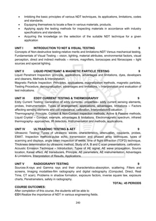 240
 Imbibing the basic principles of various NDT techniques, its applications, limitations, codes
and standards.
 Equipping themselves to locate a flaw in various materials, products.
 Applying apply the testing methods for inspecting materials in accordance with industry
specifications and standards.
 Acquiring the knowledge on the selection of the suitable NDT technique for a given
application
UNIT I INTRODUCTION TO NDT & VISUAL TESTING 9
Concepts of Non-destructive testing-relative merits and limitations-NDT Versus mechanical testing,
Fundamentals of Visual Testing – vision, lighting, material attributes, environmental factors, visual
perception, direct and indirect methods – mirrors, magnifiers, boroscopes and fibroscopes – light
sources and special lighting.
UNIT II LIQUID PENETRANT & MAGNETIC PARTICLE TESTING 9
Liquid Penetrant Inspection: principle, applications, advantages and limitations, dyes, developers
and cleaners, Methods & Interpretation.
Magnetic Particle Inspection: Principles, applications, magnetization methods, magnetic particles,
Testing Procedure, demagnetization, advantages and limitations, – Interpretation and evaluation of
test indications.
UNIT III EDDY CURRENT TESTING & THERMOGRAPHY 9
Eddy Current Testing: Generation of eddy currents– properties– eddy current sensing elements,
probes, Instrumentation, Types of arrangement, applications, advantages, limitations – Factors
affecting sensing elements and coil impedance, calibration, Interpretation/Evaluation.
Thermography- Principle, Contact & Non-Contact inspection methods, Active & Passive methods,
Liquid Crystal – Concept, example, advantages & limitations. Electromagnetic spectrum, infrared
thermography- approaches, IR detectors, Instrumentation and methods, applications.
UNIT IV ULTRASONIC TESTING & AET 9
Ultrasonic Testing: Types of ultrasonic waves, characteristics, attenuation, couplants, probes,
EMAT. Inspection methods-pulse echo, transmission and phased array techniques, types of
scanning and displays, angle beam inspection of welds, time of flight diffraction (TOFD) technique,
Thickness determination by ultrasonic method, Study of A, B and C scan presentations, calibration.
Acoustic Emission Technique – Introduction, Types of AE signal, AE wave propagation, Source
location, Kaiser effect, AE transducers, Principle, AE parameters, AE instrumentation, Advantages
& Limitations, Interpretation of Results, Applications.
UNIT V RADIOGRAPHY TESTING 9
Sources-X-rays and Gamma rays and their characteristics-absorption, scattering. Filters and
screens, Imaging modalities-film radiography and digital radiography (Computed, Direct, Real
Time, CT scan). Problems in shadow formation, exposure factors, inverse square law, exposure
charts, Penetrameters, safety in radiography.
TOTAL: 45 PERIODS
COURSE OUTCOMES:
After completion of this course, the students will be able to
CO1:Realize the importance of NDT in various engineering fields.
 