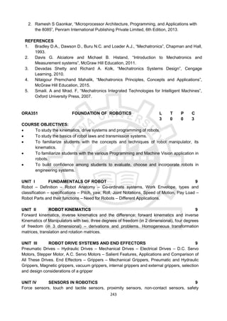 243
2. Ramesh S Gaonkar, “Microprocessor Architecture, Programming, and Applications with
the 8085”, Penram International Publishing Private Limited, 6th Edition, 2013.
REFERENCES
1. Bradley D.A., Dawson D., Buru N.C. and Loader A.J., “Mechatronics”, Chapman and Hall,
1993.
2. Davis G. Alciatore and Michael B. Histand, “Introduction to Mechatronics and
Measurement systems”, McGraw Hill Education, 2011.
3. Devadas Shetty and Richard A. Kolk, “Mechatronics Systems Design”, Cengage
Learning, 2010.
4. Nitaigour Premchand Mahalik, “Mechatronics Principles, Concepts and Applications”,
McGraw Hill Education, 2015.
5. Smaili. A and Mrad. F, “Mechatronics Integrated Technologies for Intelligent Machines”,
Oxford University Press, 2007.
ORA351 FOUNDATION OF ROBOTICS L T P C
3 0 0 3
COURSE OBJECTIVES:
 To study the kinematics, drive systems and programming of robots.
 To study the basics of robot laws and transmission systems.
 To familiarize students with the concepts and techniques of robot manipulator, its
kinematics.
 To familiarize students with the various Programming and Machine Vision application in
robots.
 To build confidence among students to evaluate, choose and incorporate robots in
engineering systems.
UNIT I FUNDAMENTALS OF ROBOT 9
Robot – Definition – Robot Anatomy – Co-ordinate systems, Work Envelope, types and
classification – specifications – Pitch, yaw, Roll, Joint Notations, Speed of Motion, Pay Load –
Robot Parts and their functions – Need for Robots – Different Applications.
UNIT II ROBOT KINEMATICS 9
Forward kinematics, inverse kinematics and the difference: forward kinematics and inverse
Kinematics of Manipulators with two, three degrees of freedom (in 2 dimensional), four degrees
of freedom (in 3 dimensional) – derivations and problems. Homogeneous transformation
matrices, translation and rotation matrices.
UNIT III ROBOT DRIVE SYSTEMS AND END EFFECTORS 9
Pneumatic Drives – Hydraulic Drives – Mechanical Drives – Electrical Drives – D.C. Servo
Motors, Stepper Motor, A.C. Servo Motors – Salient Features, Applications and Comparison of
All These Drives. End Effectors – Grippers – Mechanical Grippers, Pneumatic and Hydraulic
Grippers, Magnetic grippers, vacuum grippers, internal grippers and external grippers, selection
and design considerations of a gripper
UNIT IV SENSORS IN ROBOTICS 9
Force sensors, touch and tactile sensors, proximity sensors, non-contact sensors, safety
 
