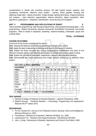 244
considerations in robotic cell, proximity sensors, fail safe hazard sensor systems, and
compliance mechanism. Machine vision system - camera, frame grabber, sensing and
digitizing image data – signal conversion, image storage, lighting techniques, image processing
and analysis – data reduction, segmentation, feature extraction, object recognition, other
algorithms, applications – Inspection, identification, visual serving and navigation.
UNIT V PROGRAMMING AND APPLICATIONS OF ROBOT 9
Teach pendant programming, lead through programming, robot programming languages – VAL
programming – Motion Commands, Sensors commands, End-Effector Commands, and simple
programs - Role of robots in inspection, assembly, material handling, underwater, space and
medical fields.
TOTAL : 45 PERIODS
COURSE OUTCOMES
At the end of the course, students will be able to:
CO1: Interpret the features of robots and technology involved in the control.
CO2: Apply the basic engineering knowledge and laws for the design of robotics.
CO3: Explain the basic concepts like various configurations, classification and parts of end
effectors compare various end effectors and grippers and tools and sensors used in robots.
CO4: Explain the concept of kinematics, degeneracy, dexterity and trajectory planning.
CO5: Demonstrate the image processing and image analysis techniques by machine vision
system.
CO’s-PO’s & PSO’s MAPPING
COs/POs&
PSOs
POs PSOs
1 2 3 4 5 6 7 8 9 10 11 12 1 2 3
CO1 3 2 1 1 1 3
CO2 3 2 1 1 1 3
CO3 3 2 1 1 1 3
CO4 3 2 1 1 1 3
CO5 3 2 1 1 1 3
CO/PO &
PSO
Average
1 - low, 2 - medium, 3 - high, ‘-“- no correlation
TEXT BOOKS:
1. Ganesh.S.Hedge,”A textbook of Industrial Robotics”, Lakshmi Publications, 2006.
2. Mikell.P.Groover , “Industrial Robotics – Technology, Programming and applications”
McGraw Hill 2ND
edition 2012.
REFERENCES:
1. Fu K.S. Gonalz R.C. and ice C.S.G.”Robotics Control, Sensing, Vision and Intelligence”,
McGraw Hill book co. 2007.
2. YoramKoren, “Robotics for Engineers”, McGraw Hill Book, Co., 2002.
3. Janakiraman P.A., “Robotics and Image Processing”, Tata McGraw Hill 2005.
4. John. J.Craig, “Introduction to Robotics: Mechanics and Control” 2nd Edition, 2002.
 