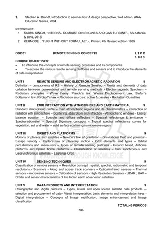 246
3. Stephen.A. Brandt, Introduction to aeronautics: A design perspective, 2nd edition, AIAA
Education Series, 2004.
REFERENCE
1. SADHU SINGH, “INTERNAL COMBUSTION ENGINES AND GAS TURBINE”-, SS Kataraia
& sons, 2015
2. KERMODE , “FLIGHT WITHOUT FORMULAE”, -, Pitman; 4th Revised edition 1989
OGI351 REMOTE SENSING CONCEPTS L T P C
3 0 0 3
COURSE OBJECTIVES:
 To introduce the concepts of remote sensing processes and its components.
 To expose the various remote sensing platforms and sensors and to introduce the elements
of data interpretation
UNIT I REMOTE SENSING AND ELECTROMAGNETIC RADIATION 9
Definition – components of RS – History of Remote Sensing – Merits and demerits of data
collation between conventional and remote sensing methods - Electromagnetic Spectrum –
Radiation principles - Wave theory, Planck‘s law, Wien’s Displacement Law, Stefan’s
Boltzmann law, Kirchoff‘s law – Radiation sources: active & passive - Radiation Quantities
UNIT II EMR INTERACTION WITH ATMOSPHERE AND EARTH MATERIAL 9
Standard atmospheric profile – main atmospheric regions and its characteristics – interaction of
radiation with atmosphere – Scattering, absorption and refraction – Atmospheric windows - Energy
balance equation – Specular and diffuse reflectors – Spectral reflectance & emittance –
Spectroradiometer – Spectral Signature concepts – Typical spectral reflectance curves for
vegetation, soil and water – solid surface scattering in microwave region.
UNIT III ORBITS AND PLATFORMS 9
Motions of planets and satellites – Newton‘s law of gravitation - Gravitational field and potential -
Escape velocity - Kepler‘s law of planetary motion - Orbit elements and types – Orbital
perturbations and maneuvers – Types of remote sensing platforms - Ground based, Airborne
platforms and Space borne platforms – Classification of satellites – Sun synchronous and
Geosynchronous satellites – Lagrange Orbit.
UNIT IV SENSING TECHNIQUES 9
Classification of remote sensors – Resolution concept : spatial, spectral, radiometric and temporal
resolutions - Scanners - Along and across track scanners – Optical-infrared sensors – Thermal
sensors – microwave sensors – Calibration of sensors - High Resolution Sensors - LIDAR , UAV –
Orbital and sensor characteristics of live Indian earth observation satellites
UNIT V DATA PRODUCTS AND INTERPRETATION 9
Photographic and digital products – Types, levels and open source satellite data products –-
selection and procurement of data– Visual interpretation: basic elements and interpretation keys -
Digital interpretation – Concepts of Image rectification, Image enhancement and Image
classification
TOTAL:45 PERIODS
 