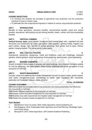 248
OAI351 URBAN AGRICULTURE L T P C
3 0 0 3
COURSE OBJECTIVES:
 To introduce the students the principles of agricultural crop production and the production
practices of crops in modern ways.
 To delineate the role of agricultural engineers in relation to various crop production practices.
UNIT I INTRODUCTION 9
Benefits of urban agriculture- economic benefits, environmental benefits, social and cultural
benefits, educational, skill-building and job training benefits, health, nutrition and food accessibility
benefits.
UNIT II VERTICAL FARMING 9
Vertical farming- types, green facade, living/green wall-modular green wall , vegetated mat wall-
Structures and components for green wall system: plant selection, growing media, irrigation and
plant nutrition: Design, light, benefits of vertical gardening. Roof garden and its types. Kitchen
garden, hanging baskets: The house plants/ indoor plants
UNIT III SOIL LESS CULTIVATION 9
Hydroponics, aeroponics, aquaponics: merits and limitations, costs and Challenges, backyard
gardens- tactical gardens- street landscaping- forest gardening, greenhouses, urban beekeeping
UNIT IV MODERN CONCEPTS 9
Growth of plants in vertical pipes in terraces and inside buildings, micro irrigation concepts suitable
for roof top gardening, rain hose system, Green house, polyhouse and shade net system of crop
production on roof tops
UNIT V WASTE MANAGEMENT 9
Concept, scope and maintenance of waste management- recycle of organic waste, garden wastes-
solid waste management-scope, microbiology of waste, other ingredients like insecticide,
pesticides and fungicides residues, waste utilization.
TOTAL: 45 PERIODS
COURSE OUTCOMES
CO1:Demonstrate the principles behind crop production and various parameters that influences
the crop growth on roof tops
CO2:Explain different methods of crop production on roof tops
CO3:Explain nutrient and pest management for crop production on roof tops
CO4:Illustrate crop water requirement and irrigation water management on roof tops
CO5:Explain the concept of waste management on roof tops
TEXT BOOKS:
1. Martellozzo F and J S Landry. 2020. Urban Agriculture. Scitus Academics Llc.
2. Rob Roggema. 2016. Sustainable Urban Agriculture and Food Planning. Routledge Taylor
and Francis Group.
3. Akrong M O. 2012. Urban Agriculture. LAP Lambert Academic Publishing.
 