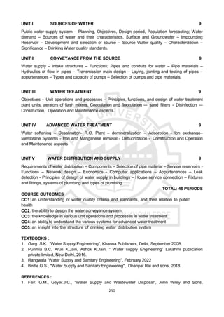 250
UNIT I SOURCES OF WATER 9
Public water supply system – Planning, Objectives, Design period, Population forecasting; Water
demand – Sources of water and their characteristics, Surface and Groundwater – Impounding
Reservoir – Development and selection of source – Source Water quality – Characterization –
Significance – Drinking Water quality standards.
UNIT II CONVEYANCE FROM THE SOURCE 9
Water supply – intake structures – Functions; Pipes and conduits for water – Pipe materials –
Hydraulics of flow in pipes – Transmission main design – Laying, jointing and testing of pipes –
appurtenances – Types and capacity of pumps – Selection of pumps and pipe materials.
UNIT III WATER TREATMENT 9
Objectives – Unit operations and processes – Principles, functions, and design of water treatment
plant units, aerators of flash mixers, Coagulation and flocculation –- sand filters - Disinfection -–
Construction, Operation and Maintenance aspects.
UNIT IV ADVANCED WATER TREATMENT 9
Water softening – Desalination- R.O. Plant – demineralization – Adsorption - Ion exchange–
Membrane Systems - Iron and Manganese removal - Defluoridation - Construction and Operation
and Maintenance aspects
UNIT V WATER DISTRIBUTION AND SUPPLY 9
Requirements of water distribution – Components – Selection of pipe material – Service reservoirs -
Functions – Network design – Economics - Computer applications – Appurtenances – Leak
detection - Principles of design of water supply in buildings – House service connection – Fixtures
and fittings, systems of plumbing and types of plumbing.
TOTAL: 45 PERIODS
COURSE OUTCOMES
CO1: an understanding of water quality criteria and standards, and their relation to public
health
CO2: the ability to design the water conveyance system
CO3: the knowledge in various unit operations and processes in water treatment
CO4: an ability to understand the various systems for advanced water treatment
CO5: an insight into the structure of drinking water distribution system
TEXTBOOKS :
1. Garg. S.K., "Water Supply Engineering", Khanna Publishers, Delhi, September 2008.
2. Punmia B.C, Arun K.Jain, Ashok K.Jain, “ Water supply Engineering” Lakshmi publication
private limited, New Delhi, 2016.
3. Rangwala "Water Supply and Sanitary Engineering", February 2022
4. Birdie.G.S., "Water Supply and Sanitary Engineering", Dhanpat Rai and sons, 2018.
REFERENCES :
1. Fair. G.M., Geyer.J.C., "Water Supply and Wastewater Disposal", John Wiley and Sons,
 