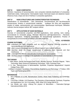 255
UNIT III NANO COMPOSITES 10
Definition- importance of nanocomposites- nano composite materials-classification of composites-
metal/metal oxides, metal-polymer- thermoplastic based, thermoset based and elastomer based-
influence of size, shape and role of interface in composites applications.
UNIT IV NANO STRUCTURES AND CHARACTERIZATION TECHNIQUES 10
Classifications of nanomaterials - Zero dimensional, one-dimensional and two-dimensional
nanostructures- Kinetics in nanostructured materials- multilayer thin films and superlattice-
clusters of metals, semiconductors and nanocomposites. Spectroscopic techniques, Diffraction
methods, thermal analysis method, BET analysis method.
UNIT V APPLICATIONS OF NANO MATERIALS 9
Overview of nanomaterials properties and their applications, nano painting, nano coating,
nanomaterials for renewable energy, Molecular Electronics and Nanoelectronics – Nanobots-
Biological Applications. Emerging technologies for environmental applications- Practice of
nanoparticles for environmental remediation and water treatment.
TOTAL : 45 PERIODS
COURSE OUTCOMES:
CO1 understand the basic properties such as structural, physical, chemical properties of
nanomaterials and their applications.
CO2 able to acquire knowledge about the different types of nano material synthesis
CO3 describes about the shape, size,structure of composite nano materials and their
interference
CO4 understand the different characterization techniques for nanomaterials
CO5 develop a deeper knowledge in the application of nanomaterials in different fields.
TEXT BOOKS
1. Mick Wilson, Kamali Kannangara,Geoff Smith, Michelle Simmom, Burkhard Raguse, “ Nano
Technology: Basic Science & Engineering Technology”, 2005, Overseas Press
2. G. Cao, “Nanostructures & Nanomaterials: Synthesis, Properties &Applications” Imperial
College Press, 2004
3.William A Goddard “Handbook of Nanoscience, Engineering and Technology”, 3rd
Edition, CRC
Taylor and Francis group 2012.
REFERENCES
1. R.H.J.Hannink & A.J.Hill, Nanostructure Control, Wood Head Publishing Ltd.,Cambridge,
2006.
2. C.N.R.Rao, A.Muller, A.K.Cheetham, The Chemistry of Nanomaterials: Synthesis, Properties
and Applications Vol. I & II, 2nd edition, 2005, Wiley VCH Verlag Gibtl & Co
3. Ivor Brodie and Julius J.Muray,’The physics of Micro/Nano – Fabrication’,Springer
International Edition,2010
 