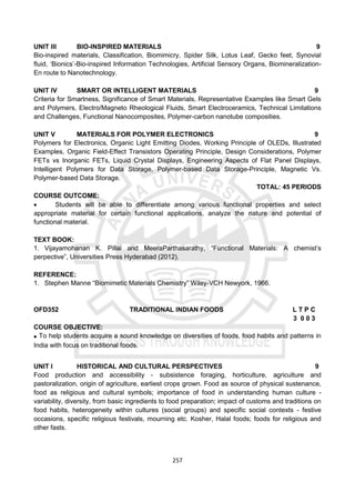 257
UNIT III BIO-INSPIRED MATERIALS 9
Bio-inspired materials, Classification, Biomimicry, Spider Silk, Lotus Leaf, Gecko feet, Synovial
fluid, ‘Bionics’-Bio-inspired Information Technologies, Artificial Sensory Organs, Biomineralization-
En route to Nanotechnology.
UNIT IV SMART OR INTELLIGENT MATERIALS 9
Criteria for Smartness, Significance of Smart Materials, Representative Examples like Smart Gels
and Polymers, Electro/Magneto Rheological Fluids, Smart Electroceramics, Technical Limitations
and Challenges, Functional Nanocomposites, Polymer-carbon nanotube composities.
UNIT V MATERIALS FOR POLYMER ELECTRONICS 9
Polymers for Electronics, Organic Light Emitting Diodes, Working Principle of OLEDs, Illustrated
Examples, Organic Field-Effect Transistors Operating Principle, Design Considerations, Polymer
FETs vs Inorganic FETs, Liquid Crystal Displays, Engineering Aspects of Flat Panel Displays,
Intelligent Polymers for Data Storage, Polymer-based Data Storage-Principle, Magnetic Vs.
Polymer-based Data Storage.
TOTAL: 45 PERIODS
COURSE OUTCOME:
 Students will be able to differentiate among various functional properties and select
appropriate material for certain functional applications, analyze the nature and potential of
functional material.
TEXT BOOK:
1. Vijayamohanan K. Pillai and MeeraParthasarathy, “Functional Materials: A chemist’s
perpective”, Universities Press Hyderabad (2012).
REFERENCE:
1. Stephen Manne “Biomimetic Materials Chemistry” Wiley-VCH Newyork, 1966.
OFD352 TRADITIONAL INDIAN FOODS L T P C
3 0 0 3
COURSE OBJECTIVE:
 To help students acquire a sound knowledge on diversities of foods, food habits and patterns in
India with focus on traditional foods.
UNIT I HISTORICAL AND CULTURAL PERSPECTIVES 9
Food production and accessibility - subsistence foraging, horticulture, agriculture and
pastoralization, origin of agriculture, earliest crops grown. Food as source of physical sustenance,
food as religious and cultural symbols; importance of food in understanding human culture -
variability, diversity, from basic ingredients to food preparation; impact of customs and traditions on
food habits, heterogeneity within cultures (social groups) and specific social contexts - festive
occasions, specific religious festivals, mourning etc. Kosher, Halal foods; foods for religious and
other fasts.
 