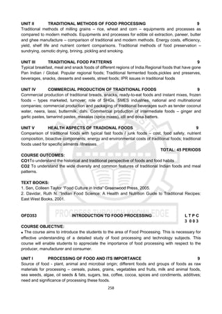 258
UNIT II TRADITIONAL METHODS OF FOOD PROCESSING 9
Traditional methods of milling grains – rice, wheat and corn – equipments and processes as
compared to modern methods. Equipments and processes for edible oil extraction, paneer, butter
and ghee manufacture – comparison of traditional and modern methods. Energy costs, efficiency,
yield, shelf life and nutrient content comparisons. Traditional methods of food preservation –
sundrying, osmotic drying, brining, pickling and smoking.
UNIT III TRADITIONAL FOOD PATTERNS 9
Typical breakfast, meal and snack foods of different regions of India.Regional foods that have gone
Pan Indian / Global. Popular regional foods; Traditional fermented foods,pickles and preserves,
beverages, snacks, desserts and sweets, street foods; IPR issues in traditional foods
UNIT IV COMMERCIAL PRODUCTION OF TRADITIONAL FOODS 9
Commercial production of traditional breads, snacks, ready-to-eat foods and instant mixes, frozen
foods – types marketed, turnover; role of SHGs, SMES industries, national and multinational
companies; commercial production and packaging of traditional beverages such as tender coconut
water, neera, lassi, buttermilk, dahi. Commercial production of intermediate foods – ginger and
garlic pastes, tamarind pastes, masalas (spice mixes), idli and dosa batters.
UNIT V HEALTH ASPECTS OF TRADIONAL FOODS 9
Comparison of traditional foods with typical fast foods / junk foods – cost, food safety, nutrient
composition, bioactive components; energy and environmental costs of traditional foods; traditional
foods used for specific ailments /illnesses.
TOTAL: 45 PERIODS
COURSE OUTCOMES:
CO1To understand the historical and traditional perspective of foods and food habits
CO2 To understand the wide diversity and common features of traditional Indian foods and meal
patterns.
TEXT BOOKS:
1. Sen, Colleen Taylor “Food Culture in India” Greenwood Press, 2005.
2. Davidar, Ruth N. “Indian Food Science: A Health and Nutrition Guide to Traditional Recipes:
East West Books, 2001.
OFD353 INTRODUCTION TO FOOD PROCESSING L T P C
3 0 0 3
COURSE OBJECTIVE:
 The course aims to introduce the students to the area of Food Processing. This is necessary for
effective understanding of a detailed study of food processing and technology subjects. This
course will enable students to appreciate the importance of food processing with respect to the
producer, manufacturer and consumer.
UNIT I PROCESSING OF FOOD AND ITS IMPORTANCE 9
Source of food - plant, animal and microbial origin; different foods and groups of foods as raw
materials for processing – cereals, pulses, grains, vegetables and fruits, milk and animal foods,
sea weeds, algae, oil seeds & fats, sugars, tea, coffee, cocoa, spices and condiments, additives;
need and significance of processing these foods.
 
