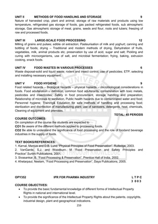 259
UNIT II METHODS OF FOOD HANDLING AND STORAGE 9
Nature of harvested crop, plant and animal; storage of raw materials and products using low
temperature, refrigerated gas storage of foods, gas packed refrigerated foods, sub atmospheric
storage, Gas atmospheric storage of meat, grains, seeds and flour, roots and tubers; freezing of
raw and processed foods.
UNIT III LARGE-SCALE FOOD PROCESSING 12
Milling of grains and pulses; edible oil extraction; Pasteurisation of milk and yoghurt; canning and
bottling of foods; drying – Traditional and modern methods of drying, Dehydration of fruits,
vegetables, milk, animal products etc; preservation by use of acid, sugar and salt; Pickling and
curing with microorganisms, use of salt, and microbial fermentation; frying, baking, extrusion
cooking, snack foods.
UNIT IV FOOD WASTES IN VARIOUS PROCESSES 6
Waste disposal-solid and liquid waste; rodent and insect control; use of pesticides; ETP; selecting
and installing necessary equipment.
UNIT V FOOD HYGIENE 9
Food related hazards – Biological hazards – physical hazards – microbiological considerations in
foods. Food adulteration – definition, common food adulterants, contamination with toxic metals,
pesticides and insecticides; Safety in food procurement, storage handling and preparation;
Relationship of microbes to sanitation, Public health hazards due to contaminated water and food;
Personnel hygiene; Training& Education for safe methods of handling and processing food;
sterilization and disinfection of manufacturing plant; use of sanitizers, detergents, heat, chemicals,
Cleaning of equipment and premises.
TOTAL: 45 PERIODS
COURSE OUTCOMES:
On completion of the course the students are expected to
CO1 Be aware of the different methods applied to processing foods.
CO2 Be able to understand the significance of food processing and the role of foodand beverage
industries in the supply of foods.
TEXT BOOKS/REFERENCES:
1. Karnal, Marcus and D.B. Lund “Physical Principles of Food Preservation”. Rutledge, 2003.
2. VanGarde, S.J. and Woodburn. M “Food Preservation and Safety Principles and
Practice”.Surbhi Publications, 2001.
3. Sivasankar, B. “Food Processing & Preservation”, Prentice Hall of India, 2002.
4. Khetarpaul, Neelam, “Food Processing and Preservation”, Daya Publications, 2005.
OPY352 IPR FOR PHARMA INDUSTRY L T P C
3 0 0 3
COURSE OBJECTIVES:
 To provide the basic fundamental knowledge of different forms of Intellectual Property
Rights in national and international level.
 To provide the significance of the Intellectual Property Rights about the patents, copyrights,
industrial design, plant and geographical indications.
 