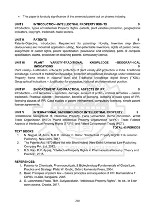 260
 This paper is to study significance of the amended patent act on pharma industry.
UNIT I INTRODUCTION- INTELLECTUAL PROPERTY RIGHTS 9
Introduction, Types of Intellectual Property Rights -patents, plant varieties protection, geographical
indicators, copyright, trademark, trade secrets.
UNIT II PATENTS 9
Patents-Objective, Introduction, Requirement for patenting- Novelty, Inventive step (Non-
obviousness) and industrial application (utility), Non-patentable inventions, rights of patent owner,
assignment of patent rights, patent specification (provisional and complete), parts of complete
specification, claims, procedure for obtaining patents, compulsory license.
UNIT III PLANT VARIETY-TRADITIONAL KNOWLEDGE –GEOGRAPHICAL
INDICATIONS 9
Plant variety- Justification, criteria for protection of plant variety and protection in India. Traditional
knowledge- Concept of traditional knowledge, protection of traditional knowledge under Intellectual
Property frame works in national level and Traditional knowledge digital library (TKDL).
Geographical Indications – Justification for protection, National and International position.
UNIT IV ENFORCEMENT AND PRACTICAL ASPECTS OF IPR 9
Introduction – civil remedies – injunction, damage, account of profit – criminal remedies – patent,
trademark. Practical aspects – Introduction, benefits of licensing, licensing of basic types of IPR,
licensing clauses of IPR. Case studies of patent infringement, compulsory licensing, simple patent
license agreements.
UNIT V INTERNATIONAL BACKGROUND OF INTELLECTUAL PROPERTY 9
International Background of Intellectual Property- Paris Convention, Berne convention, World
Trade Organization (WTO), World Intellectual Property Organization (WIPO), Trade Related
Aspects of Intellectual Property Rights (TRIPS) and Patent Co-operation Treaty (PCT).
TOTAL:45 PERIODS
TEXT BOOKS:
1. N. Nagpal, M. Arora, M.R.D. Usman, S. Rahar, “Intellectual Property Rights” Edu creation
Publishing, New Delhi, 2017.
2. The Patents Act, 1970 (Bare Act with Short Notes) (New Delhi: Universal Law Publishing
Company Pvt. Ltd. 2012.
3. B.S. Rao, P.V. Appaji, “Intellectual Property Rights in Pharmaceutical Industry: Theory and
Practice”, 2015.
REFERENCES:
1. Patents for Chemicals, Pharmaceuticals, & Biotechnology-Fundamentals of Global Law,
Practice and Strategy. Philip W. Grubb, Oxford University Press, 2004.
2. Basic Principles of patent law – Basics principles and acquisition of IPR. Ramakrishna T.
CIPRA, NLSIU, Bangalore, 2005
3. S. Lakshmana Prabu, TNK. Suriyaprakash, “Intellectual Property Rights”, 1st ed., In Tech
open access, Croatia, 2017.
 