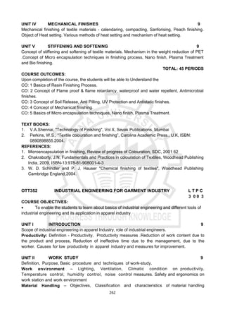 262
UNIT IV MECHANICAL FINISHES 9
Mechanical finishing of textile materials - calendaring, compacting, Sanforising, Peach finishing.
Object of Heat setting. Various methods of heat setting and mechanism of heat setting.
UNIT V STIFFENING AND SOFTENING 9
Concept of stiffening and softening of textile materials. Mechanism in the weight reduction of PET
.Concept of Micro encapsulation techniques in finishing process, Nano finish, Plasma Treatment
and Bio finishing.
TOTAL: 45 PERIODS
COURSE OUTCOMES:
Upon completion of the course, the students will be able to Understand the
CO: 1 Basics of Resin Finishing Process.
CO: 2 Concept of Flame proof & flame retardancy, waterproof and water repellent, Antimicrobial
finishes.
CO: 3 Concept of Soil Release, Anti Pilling, UV Protection and Antistatic finishes.
CO: 4 Concept of Mechanical finishing.
CO: 5 Basics of Micro encapsulation techniques, Nano finish, Plasma Treatment.
TEXT BOOKS:
1. V.A.Shennai, "Technology of Finishing", Vol X, Sevak Publications, Mumbai
2. Perkins, W.S., “Textile colouration and finishing”, Carolina Academic Press., U.K, ISBN:
0890898855.2004.
REFERENCES:
1. Microencapsulation in finishing, Review of progress of Colouration, SDC, 2001 62
2. Chakraborty, J.N, Fundamentals and Practices in colouration of Textiles, Woodhead Publishing
India, 2009, ISBN-13:978-81-908001-4-3
3. W. D. Schindler and P. J. Hauser "Chemical finishing of textiles", Woodhead Publishing
Cambridge England,2004.
OTT352 INDUSTRIAL ENGINEERING FOR GARMENT INDUSTRY L T P C
3 0 0 3
COURSE OBJECTIVES:
 To enable the students to learn about basics of industrial engineering and different tools of
industrial engineering and its application in apparel industry
UNIT I INTRODUCTION 9
Scope of industrial engineering in apparel Industry, role of industrial engineers.
Productivity: Definition - Productivity, Productivity measures .Reduction of work content due to
the product and process, Reduction of ineffective time due to the management, due to the
worker. Causes for low productivity in apparel industry and measures for improvement.
UNIT II WORK STUDY 9
Definition, Purpose, Basic procedure and techniques of work-study.
Work environment – Lighting, Ventilation, Climatic condition on productivity.
Temperature control, humidity control, noise control measures. Safety and ergonomics on
work station and work environment
Material Handling – Objectives, Classification and characteristics of material handling
 